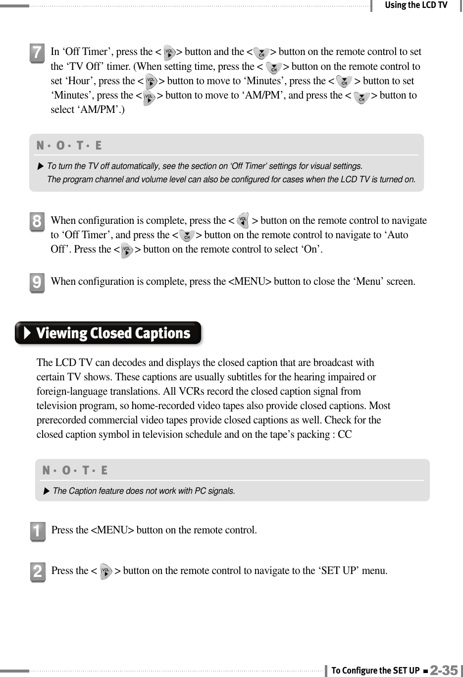 Using the LCD TVIn ‘Off Timer’, press the &lt;      &gt; button and the &lt;       &gt; button on the remote control to setthe ‘TV Off’ timer. (When setting time, press the &lt;        &gt; button on the remote control toset ‘Hour’, press the &lt;      &gt; button to move to ‘Minutes’, press the &lt;        &gt; button to set‘Minutes’, press the &lt;      &gt; button to move to ‘AM/PM’, and press the &lt;        &gt; button toselect ‘AM/PM’.)7When configuration is complete, press the &lt;       &gt; button on the remote control to navigateto ‘Off Timer’, and press the &lt;       &gt; button on the remote control to navigate to ‘AutoOff’. Press the &lt;      &gt; button on the remote control to select ‘On’.8When configuration is complete, press the &lt;MENU&gt; button to close the ‘Menu’ screen.9N󳀏O󳀏T󳀏E ▶To turn the TV off automatically, see the section on ‘Off Timer’ settings for visual settings.The program channel and volume level can also be configured for cases when the LCD TV is turned on.Viewing Closed CaptionsThe LCD TV can decodes and displays the closed caption that are broadcast withcertain TV shows. These captions are usually subtitles for the hearing impaired orforeign-language translations. All VCRs record the closed caption signal fromtelevision program, so home-recorded video tapes also provide closed captions. Mostprerecorded commercial video tapes provide closed captions as well. Check for theclosed caption symbol in television schedule and on the tape’s packing : CCPress the &lt;MENU&gt; button on the remote control.1Press the &lt;       &gt; button on the remote control to navigate to the ‘SET UP’ menu.2N󳀏O󳀏T󳀏E ▶The Caption feature does not work with PC signals.2-35To Configure the SET UP