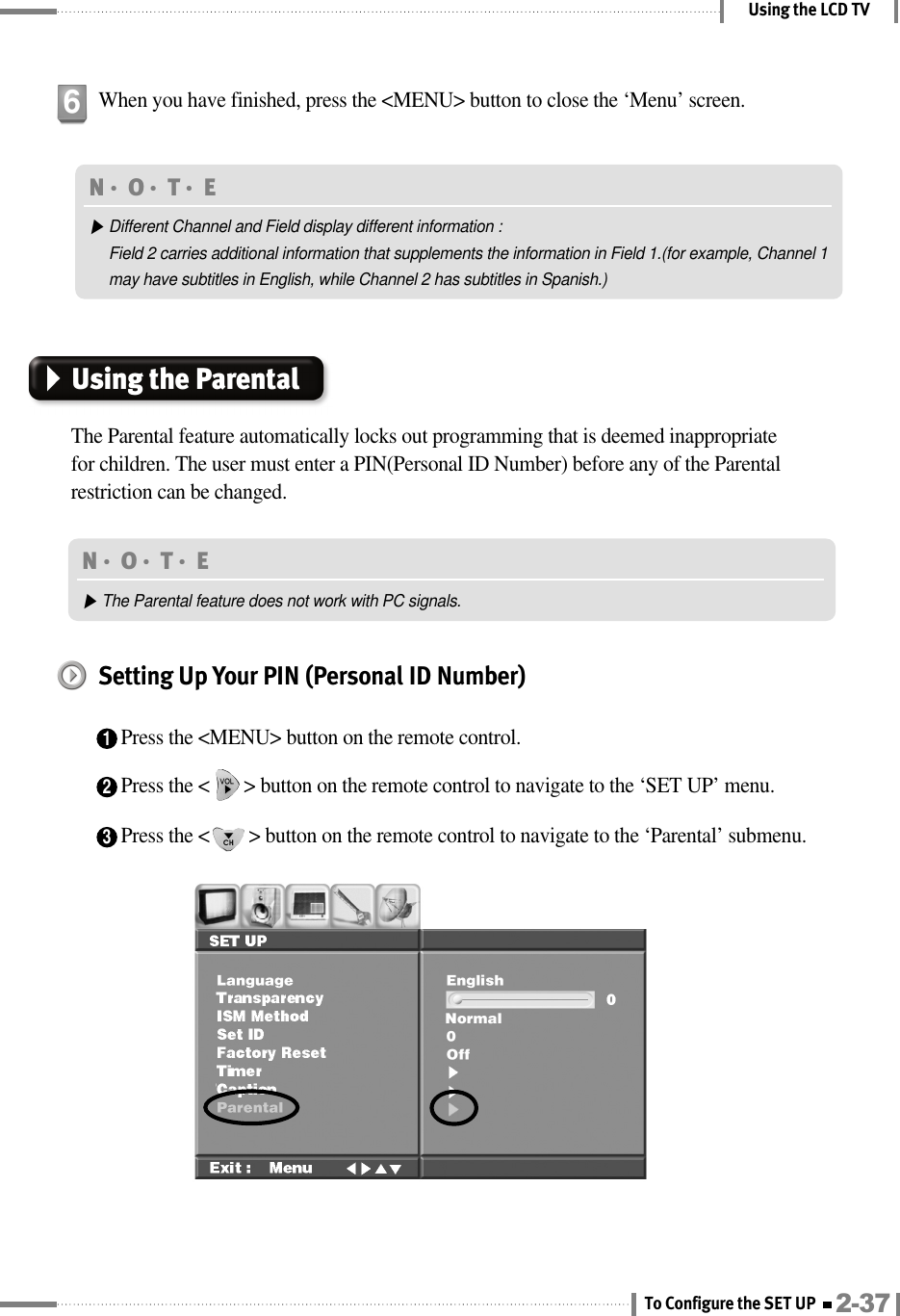 Using the LCD TVWhen you have finished, press the &lt;MENU&gt; button to close the ‘Menu’ screen.6N󳀏O󳀏T󳀏E ▶Different Channel and Field display different information :Field 2 carries additional information that supplements the information in Field 1.(for example, Channel 1may have subtitles in English, while Channel 2 has subtitles in Spanish.)Using the ParentalThe Parental feature automatically locks out programming that is deemed inappropriatefor children. The user must enter a PIN(Personal ID Number) before any of the Parentalrestriction can be changed.N󳀏O󳀏T󳀏E ▶The Parental feature does not work with PC signals.Setting Up Your PIN (Personal ID Number)1Press the &lt;MENU&gt; button on the remote control.2Press the &lt;       &gt; button on the remote control to navigate to the ‘SET UP’ menu.3Press the &lt;        &gt; button on the remote control to navigate to the ‘Parental’ submenu.2-37To Configure the SET UP