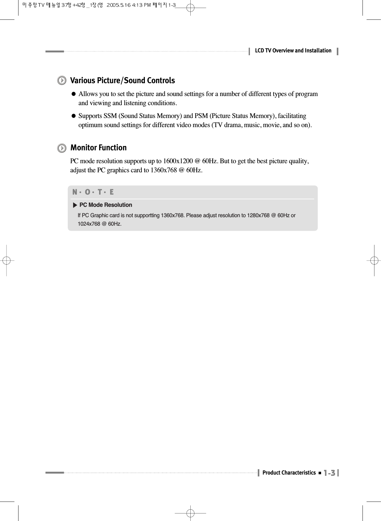 1-3Product CharacteristicsLCD TV Overview and InstallationMonitor FunctionPC mode resolution supports up to 1600x1200 @ 60Hz. But to get the best picture quality,adjust the PC graphics card to 1360x768 @ 60Hz.N󳀏O󳀏T󳀏E ▶▶PC Mode ResolutionIf PC Graphic card is not supportting 1360x768. Please adjust resolution to 1280x768 @ 60Hz or1024x768 @ 60Hz.Various Picture/Sound Controls●Allows you to set the picture and sound settings for a number of different types of programand viewing and listening conditions.●Supports SSM (Sound Status Memory) and PSM (Picture Status Memory), facilitatingoptimum sound settings for different video modes (TV drama, music, movie, and so on).