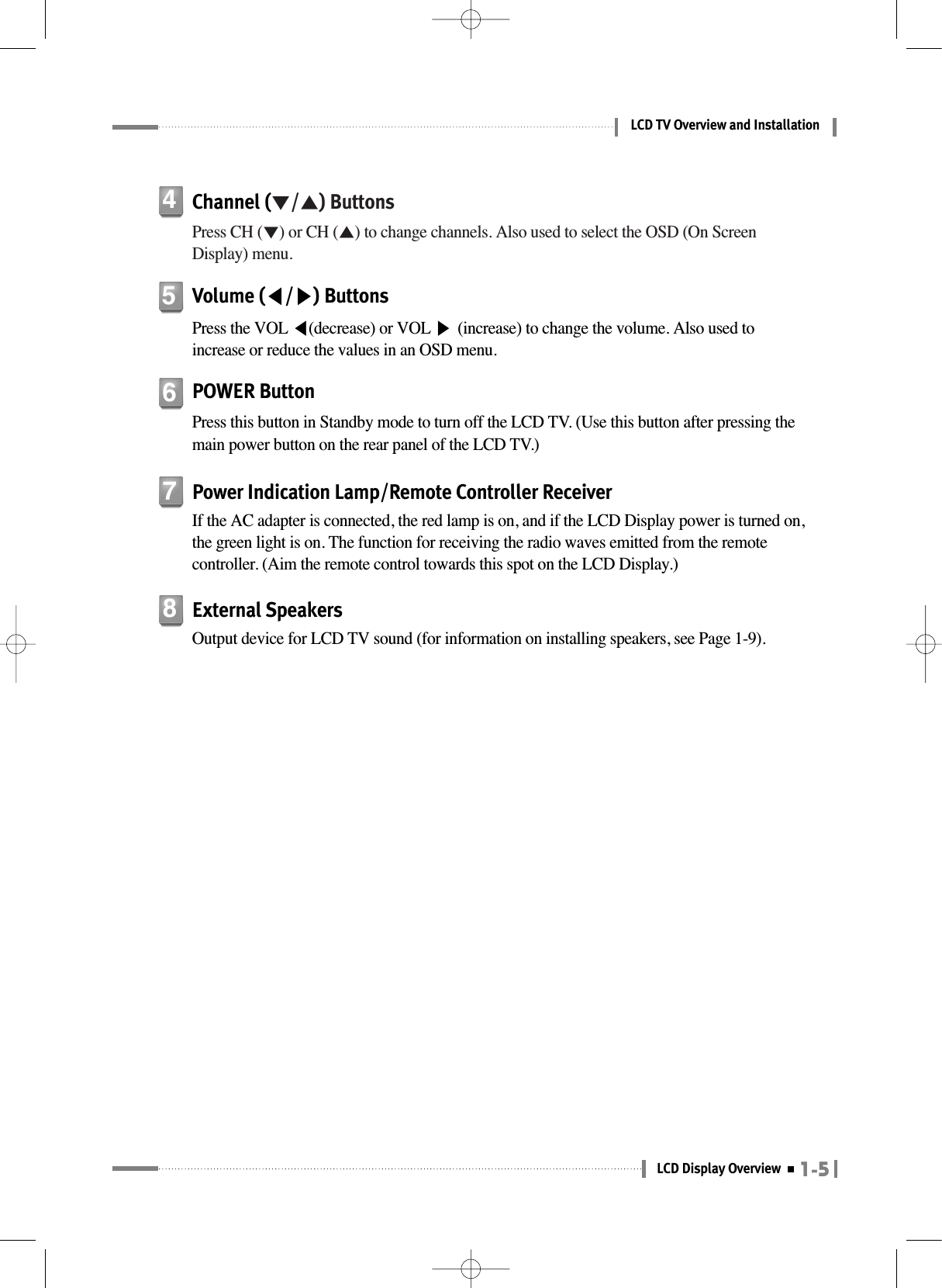 1-5LCD Display OverviewLCD TV Overview and InstallationChannel (▼/▲) ButtonsPress CH (▼) or CH (▲) to change channels. Also used to select the OSD (On ScreenDisplay) menu.4Volume (◀/▶) ButtonsPress the VOL ◀(decrease) or VOL ▶(increase) to change the volume. Also used toincrease or reduce the values in an OSD menu.5Power Indication Lamp/Remote Controller ReceiverIf the AC adapter is connected, the red lamp is on, and if the LCD Display power is turned on,the green light is on. The function for receiving the radio waves emitted from the remotecontroller. (Aim the remote control towards this spot on the LCD Display.)7External SpeakersOutput device for LCD TV sound (for information on installing speakers, see Page 1-9).8POWER ButtonPress this button in Standby mode to turn off the LCD TV. (Use this button after pressing themain power button on the rear panel of the LCD TV.)6