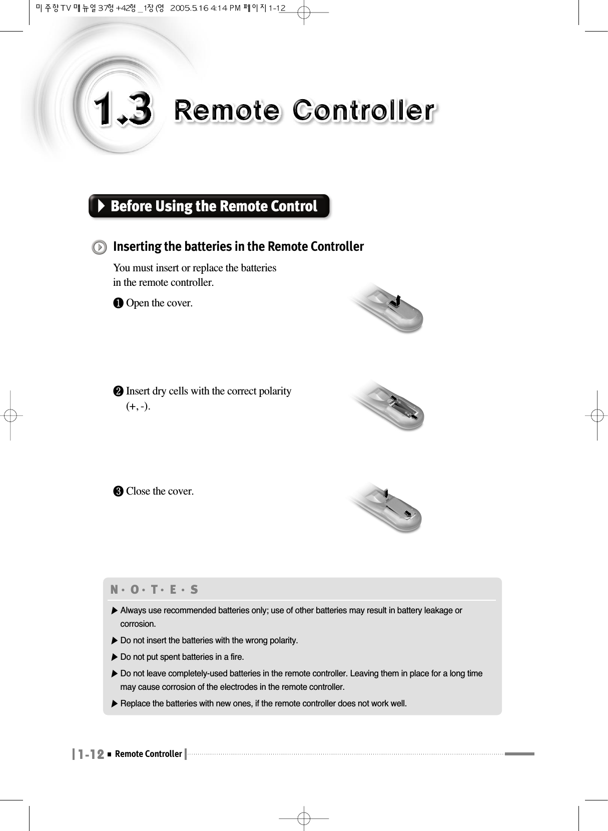 1-12Remote ControllerBefore Using the Remote Control Inserting the batteries in the Remote ControllerYou must insert or replace the batteries in the remote controller.❶Open the cover.❷Insert dry cells with the correct polarity(+, -).❸Close the cover.N󳀏O󳀏T󳀏E 󳀏S ▶Always use recommended batteries only; use of other batteries may result in battery leakage orcorrosion.▶Do not insert the batteries with the wrong polarity.▶Do not put spent batteries in a fire.▶Do not leave completely-used batteries in the remote controller. Leaving them in place for a long timemay cause corrosion of the electrodes in the remote controller.▶Replace the batteries with new ones, if the remote controller does not work well.