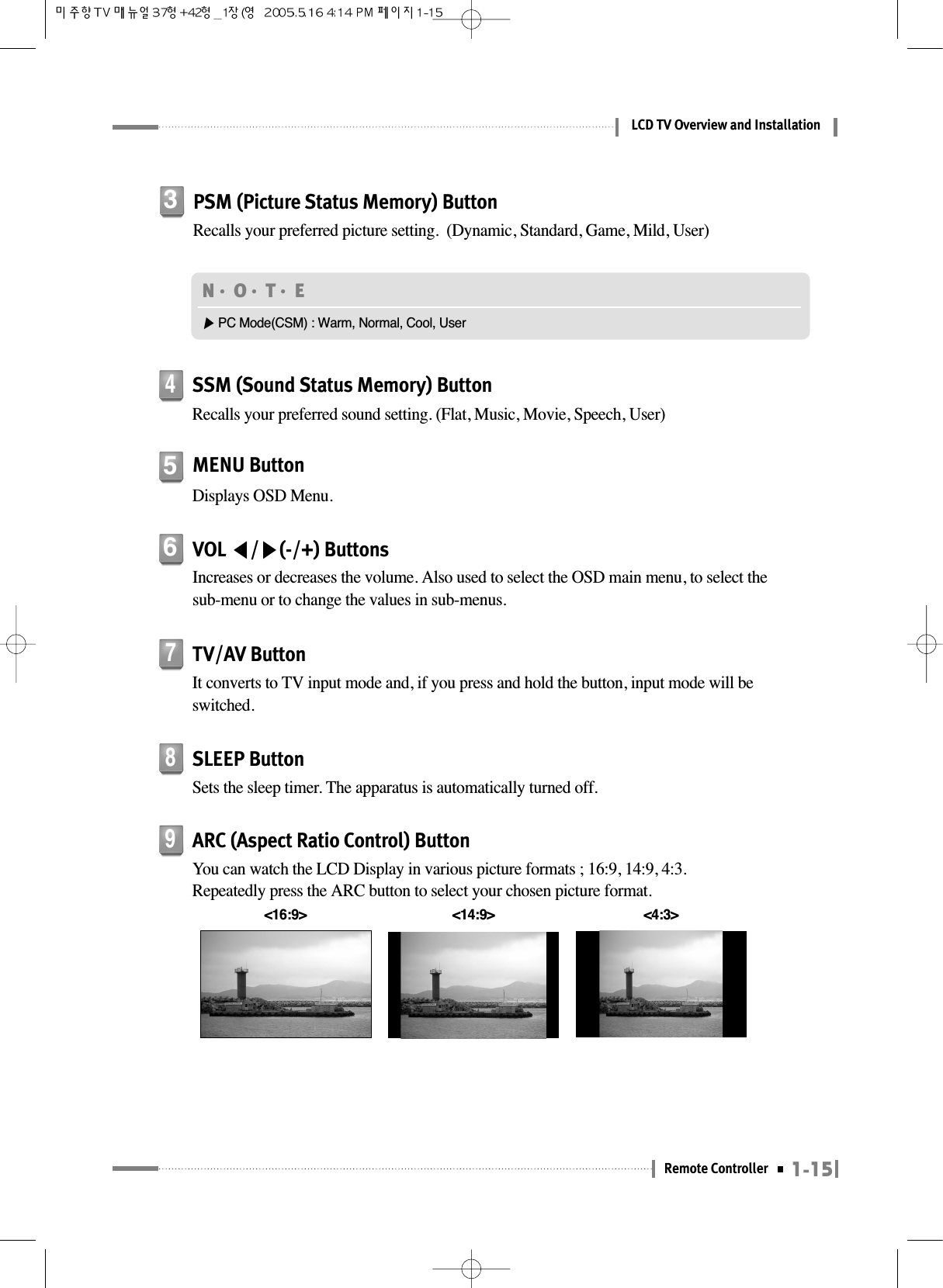 1-15Remote ControllerLCD TV Overview and InstallationMENU ButtonDisplays OSD Menu.5VOL ◀/▶(-/+) ButtonsIncreases or decreases the volume. Also used to select the OSD main menu, to select thesub-menu or to change the values in sub-menus.6PSM (Picture Status Memory) ButtonRecalls your preferred picture setting.  (Dynamic, Standard, Game, Mild, User)3N󳀏O󳀏T󳀏E ▶PC Mode(CSM) : Warm, Normal, Cool, UserTV/AV ButtonIt converts to TV input mode and, if you press and hold the button, input mode will beswitched.7SSM (Sound Status Memory) ButtonRecalls your preferred sound setting. (Flat, Music, Movie, Speech, User)4SLEEP ButtonSets the sleep timer. The apparatus is automatically turned off.8ARC (Aspect Ratio Control) ButtonYou can watch the LCD Display in various picture formats ; 16:9, 14:9, 4:3.Repeatedly press the ARC button to select your chosen picture format.9&lt;16:9&gt; &lt;4:3&gt;&lt;14:9&gt;