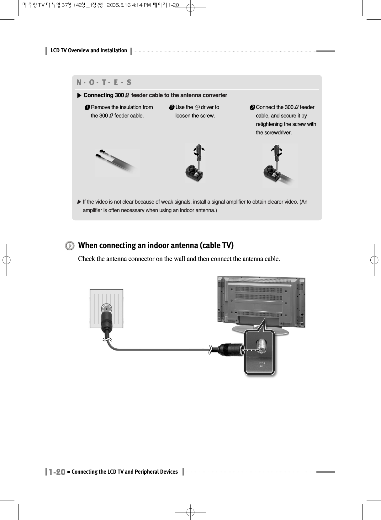 LCD TV Overview and Installation1-20Connecting the LCD TV and Peripheral DevicesWhen connecting an indoor antenna (cable TV)Check the antenna connector on the wall and then connect the antenna cable.N󳀏O󳀏T󳀏E 󳀏S▶▶Connecting 300ΩΩfeeder cable to the antenna converter▶If the video is not clear because of weak signals, install a signal amplifier to obtain clearer video. (Anamplifier is often necessary when using an indoor antenna.)❶Remove the insulation fromthe 300Ωfeeder cable.❷Use the 󳁴driver toloosen the screw.❸Connect the 300Ωfeedercable, and secure it byretightening the screw withthe screwdriver.