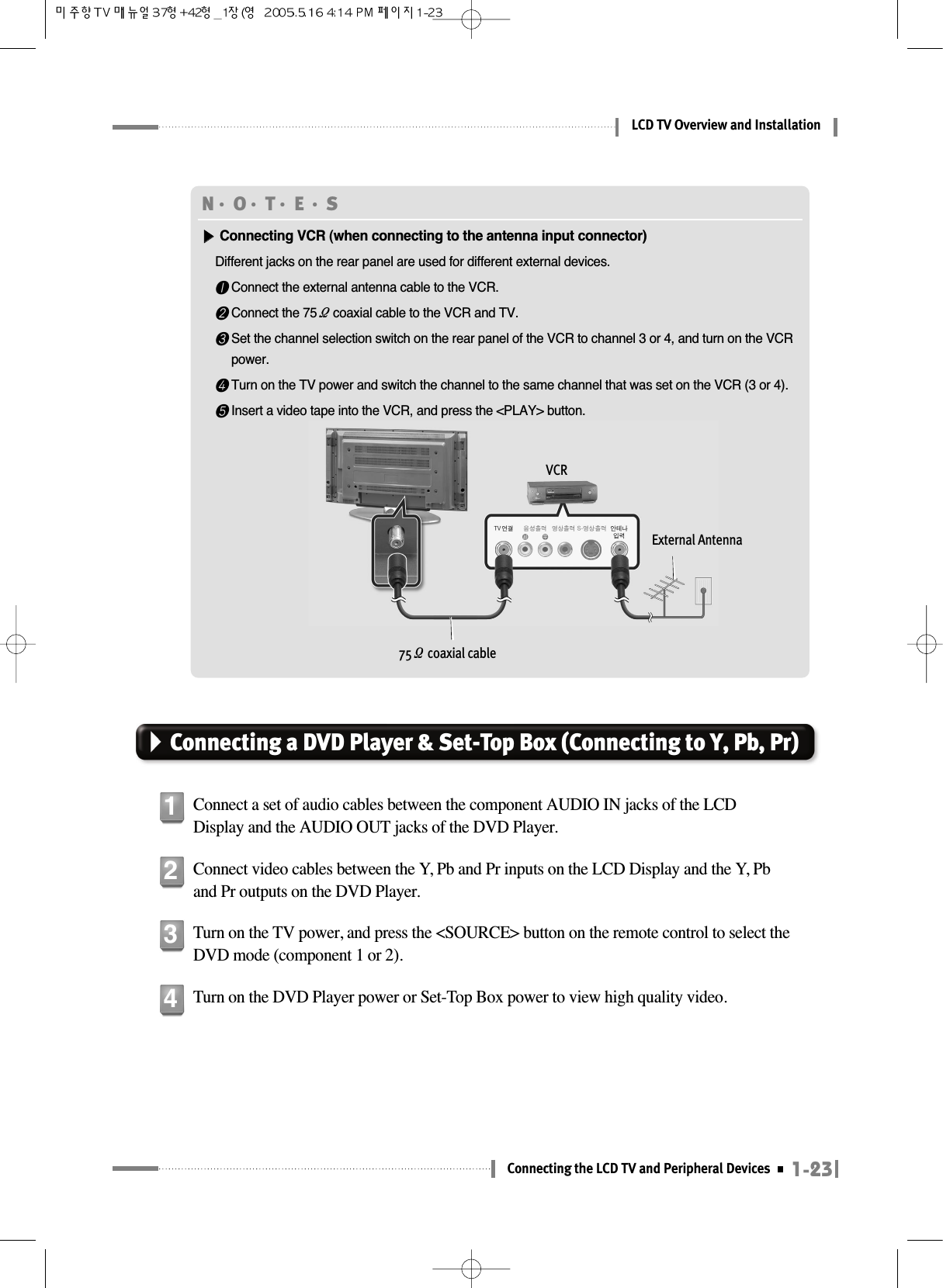 1-23Connecting the LCD TV and Peripheral DevicesLCD TV Overview and InstallationConnecting a DVD Player &amp; Set-Top Box (Connecting to Y, Pb, Pr)Connect a set of audio cables between the component AUDIO IN jacks of the LCDDisplay and the AUDIO OUT jacks of the DVD Player.1Connect video cables between the Y, Pb and Pr inputs on the LCD Display and the Y, Pband Pr outputs on the DVD Player.2Turn on the TV power, and press the &lt;SOURCE&gt; button on the remote control to select theDVD mode (component 1 or 2).3Turn on the DVD Player power or Set-Top Box power to view high quality video.4N󳀏O󳀏T󳀏E 󳀏S▶▶Connecting VCR (when connecting to the antenna input connector)Different jacks on the rear panel are used for different external devices.❶Connect the external antenna cable to the VCR.❷Connect the 75Ωcoaxial cable to the VCR and TV.❸Set the channel selection switch on the rear panel of the VCR to channel 3 or 4, and turn on the VCRpower.❹Turn on the TV power and switch the channel to the same channel that was set on the VCR (3 or 4).❺Insert a video tape into the VCR, and press the &lt;PLAY&gt; button.VCR75Ωcoaxial cableExternal Antenna