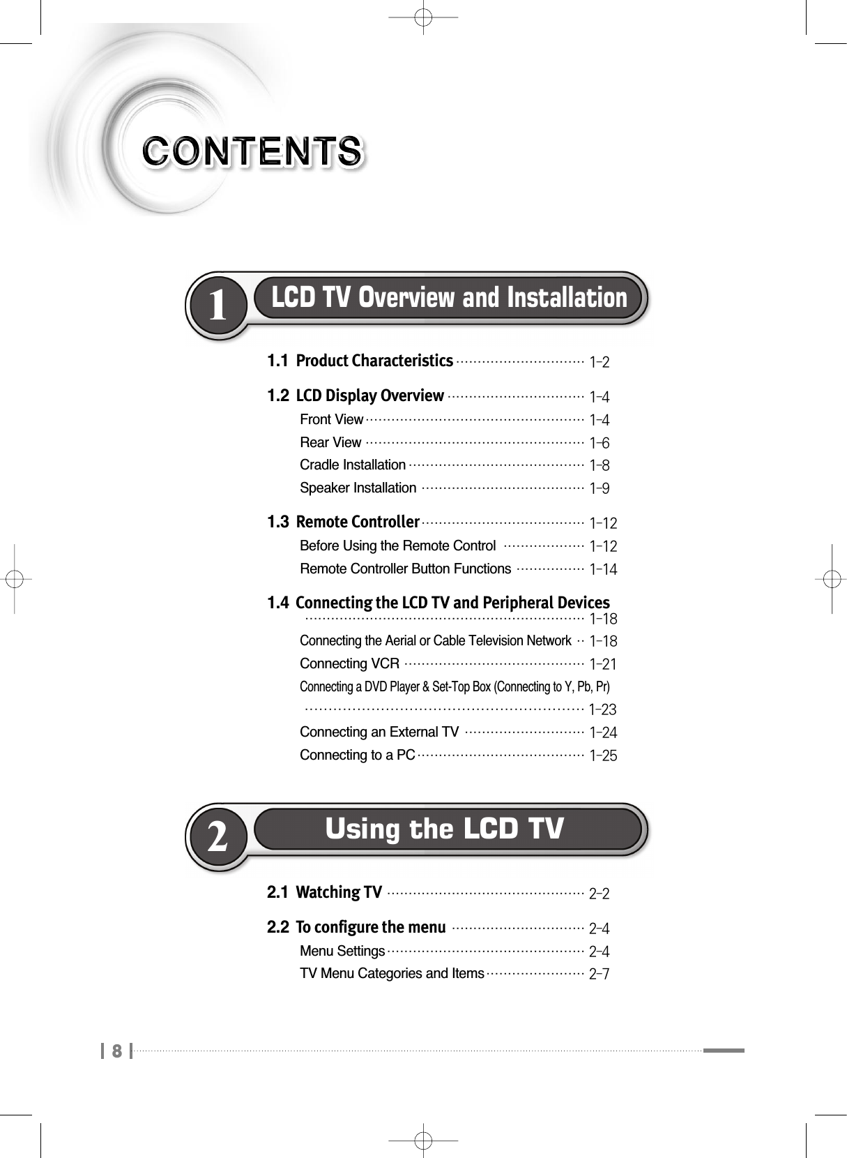 81.1 Product Characteristics₩₩₩₩₩₩₩₩₩₩₩₩₩₩₩₩₩₩₩₩₩₩₩₩₩₩₩₩₩₩ 1-21.2 LCD Display Overview₩₩₩₩₩₩₩₩₩₩₩₩₩₩₩₩₩₩₩₩₩₩₩₩₩₩₩₩₩₩₩₩ 1-4Front View₩₩₩₩₩₩₩₩₩₩₩₩₩₩₩₩₩₩₩₩₩₩₩₩₩₩₩₩₩₩₩₩₩₩₩₩₩₩₩₩₩₩₩₩₩₩₩₩₩₩₩ 1-4Rear View₩₩₩₩₩₩₩₩₩₩₩₩₩₩₩₩₩₩₩₩₩₩₩₩₩₩₩₩₩₩₩₩₩₩₩₩₩₩₩₩₩₩₩₩₩₩₩₩₩₩₩ 1-6Cradle Installation₩₩₩₩₩₩₩₩₩₩₩₩₩₩₩₩₩₩₩₩₩₩₩₩₩₩₩₩₩₩₩₩₩₩₩₩₩₩₩₩₩ 1-8Speaker Installation₩₩₩₩₩₩₩₩₩₩₩₩₩₩₩₩₩₩₩₩₩₩₩₩₩₩₩₩₩₩₩₩₩₩₩₩₩₩ 1-91.3 Remote Controller₩₩₩₩₩₩₩₩₩₩₩₩₩₩₩₩₩₩₩₩₩₩₩₩₩₩₩₩₩₩₩₩₩₩₩₩₩₩ 1-12Before Using the Remote Control₩₩₩₩₩₩₩₩₩₩₩₩₩₩₩₩₩₩₩ 1-12Remote Controller Button Functions₩₩₩₩₩₩₩₩₩₩₩₩₩₩₩₩ 1-141.4 Connecting the LCD TV and Peripheral Devices₩₩₩₩₩₩₩₩₩₩₩₩₩₩₩₩₩₩₩₩₩₩₩₩₩₩₩₩₩₩₩₩₩₩₩₩₩₩₩₩₩₩₩₩₩₩₩₩₩₩₩₩₩₩₩₩₩₩₩₩₩₩₩₩₩ 1-18Connecting the Aerial or Cable Television Network₩₩ 1-18Connecting VCR₩₩₩₩₩₩₩₩₩₩₩₩₩₩₩₩₩₩₩₩₩₩₩₩₩₩₩₩₩₩₩₩₩₩₩₩₩₩₩₩₩₩ 1-21Connecting a DVD Player &amp; Set-Top Box (Connecting to Y, Pb, Pr)₩₩₩₩₩₩₩₩₩₩₩₩₩₩₩₩₩₩₩₩₩₩₩₩₩₩₩₩₩₩₩₩₩₩₩₩₩₩₩₩₩₩₩₩₩₩₩₩₩₩₩₩₩₩₩₩₩₩₩ 1-23Connecting an External TV₩₩₩₩₩₩₩₩₩₩₩₩₩₩₩₩₩₩₩₩₩₩₩₩₩₩₩₩ 1-24Connecting to a PC₩₩₩₩₩₩₩₩₩₩₩₩₩₩₩₩₩₩₩₩₩₩₩₩₩₩₩₩₩₩₩₩₩₩₩₩₩₩₩ 1-25LCD TV Overview and Installation12.1 Watching TV₩₩₩₩₩₩₩₩₩₩₩₩₩₩₩₩₩₩₩₩₩₩₩₩₩₩₩₩₩₩₩₩₩₩₩₩₩₩₩₩₩₩₩₩₩₩ 2-22.2 To configure the menu₩₩₩₩₩₩₩₩₩₩₩₩₩₩₩₩₩₩₩₩₩₩₩₩₩₩₩₩₩₩₩ 2-4Menu Settings₩₩₩₩₩₩₩₩₩₩₩₩₩₩₩₩₩₩₩₩₩₩₩₩₩₩₩₩₩₩₩₩₩₩₩₩₩₩₩₩₩₩₩₩₩₩ 2-4TV Menu Categories and Items₩₩₩₩₩₩₩₩₩₩₩₩₩₩₩₩₩₩₩₩₩₩₩ 2-7Using the LCD TV2