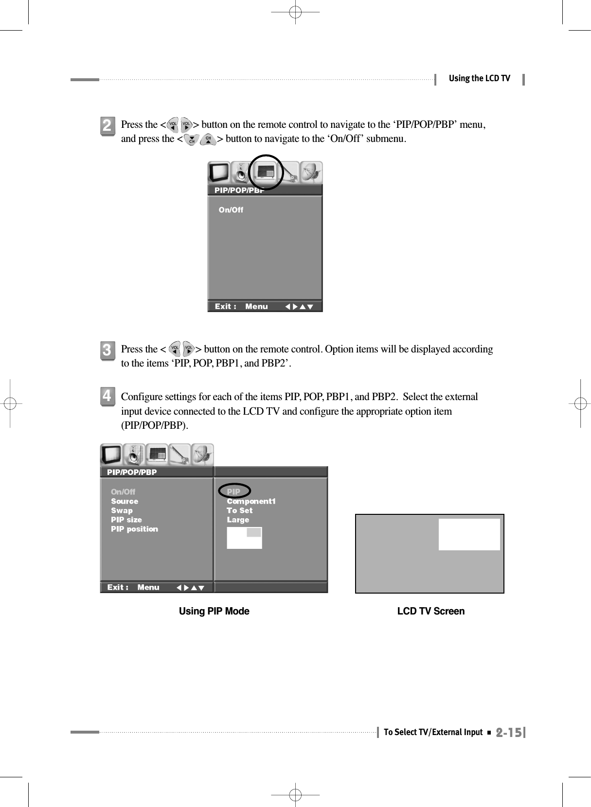 2-15To Select TV/External InputUsing the LCD TVPress the &lt;           &gt; button on the remote control to navigate to the ‘PIP/POP/PBP’ menu,and press the &lt;              &gt; button to navigate to the ‘On/Off’ submenu.2Press the &lt;            &gt; button on the remote control. Option items will be displayed accordingto the items ‘PIP, POP, PBP1, and PBP2’.3Configure settings for each of the items PIP, POP, PBP1, and PBP2.  Select the externalinput device connected to the LCD TV and configure the appropriate option item(PIP/POP/PBP).Using PIP Mode LCD TV Screen4