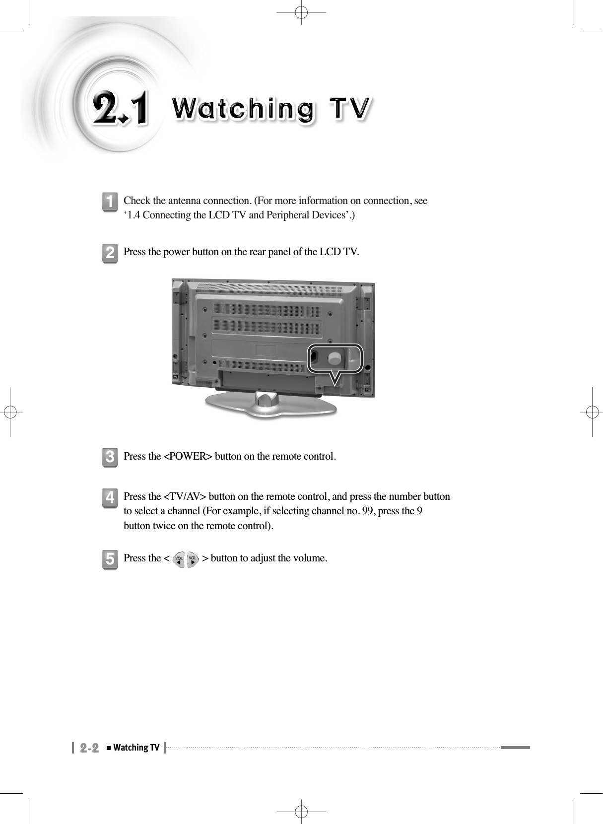 2-2Watching TVCheck the antenna connection. (For more information on connection, see‘1.4 Connecting the LCD TV and Peripheral Devices’.)1Press the power button on the rear panel of the LCD TV.2Press the &lt;POWER&gt; button on the remote control.3Press the &lt;TV/AV&gt; button on the remote control, and press the number buttonto select a channel (For example, if selecting channel no. 99, press the 9button twice on the remote control).4Press the &lt;             &gt; button to adjust the volume.5