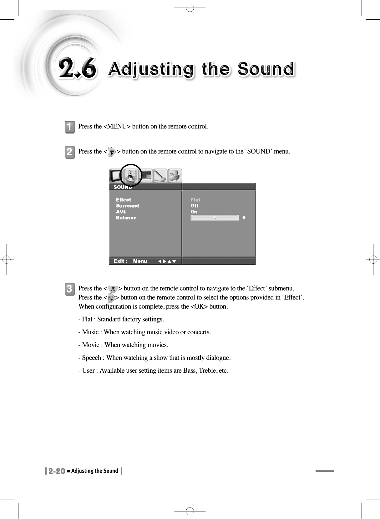 2-20Adjusting the SoundPress the &lt;MENU&gt; button on the remote control.1Press the &lt;      &gt; button on the remote control to navigate to the ‘SOUND’ menu.2Press the &lt;       &gt; button on the remote control to navigate to the ‘Effect’ submenu.Press the &lt;     &gt; button on the remote control to select the options provided in ‘Effect’. When configuration is complete, press the &lt;OK&gt; button.- Flat : Standard factory settings.- Music : When watching music video or concerts.- Movie : When watching movies.- Speech : When watching a show that is mostly dialogue.- User : Available user setting items are Bass, Treble, etc.3