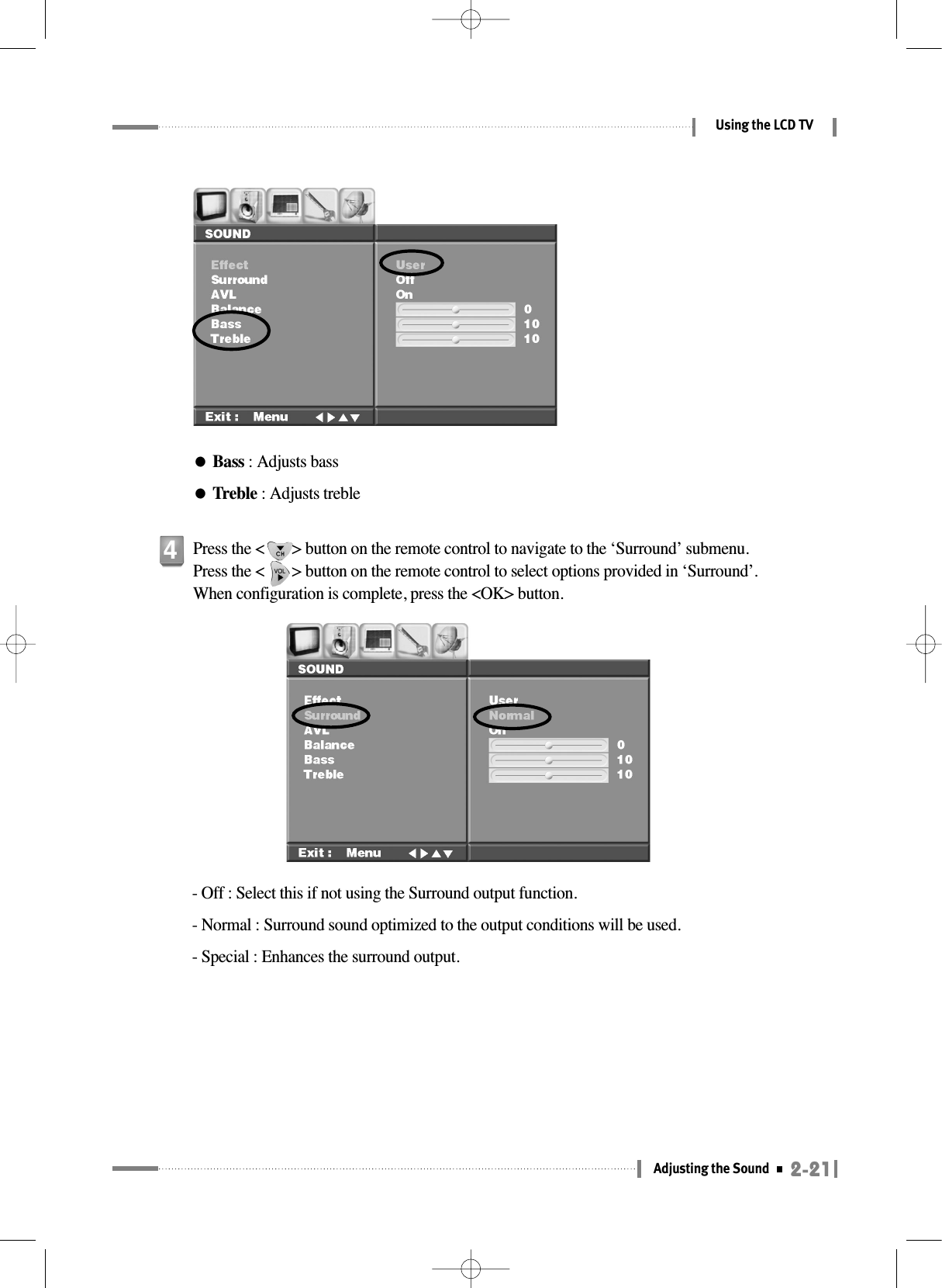 2-21Adjusting the SoundUsing the LCD TV●Bass : Adjusts bass●Treble : Adjusts treble- Off : Select this if not using the Surround output function.- Normal : Surround sound optimized to the output conditions will be used.- Special : Enhances the surround output.Press the &lt;       &gt; button on the remote control to navigate to the ‘Surround’ submenu. Press the &lt;       &gt; button on the remote control to select options provided in ‘Surround’. When configuration is complete, press the &lt;OK&gt; button.4