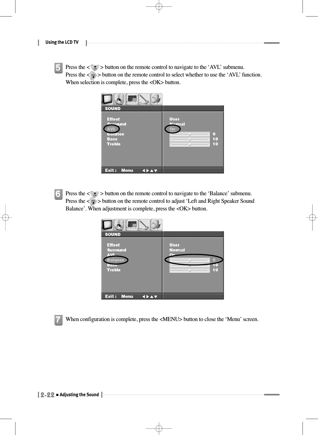 Using the LCD TV2-22Adjusting the SoundPress the &lt;        &gt; button on the remote control to navigate to the ‘AVL’ submenu. Press the &lt;      &gt; button on the remote control to select whether to use the ‘AVL’ function. When selection is complete, press the &lt;OK&gt; button.5Press the &lt;        &gt; button on the remote control to navigate to the ‘Balance’ submenu. Press the &lt;      &gt; button on the remote control to adjust ‘Left and Right Speaker SoundBalance’. When adjustment is complete, press the &lt;OK&gt; button.6When configuration is complete, press the &lt;MENU&gt; button to close the ‘Menu’ screen.7