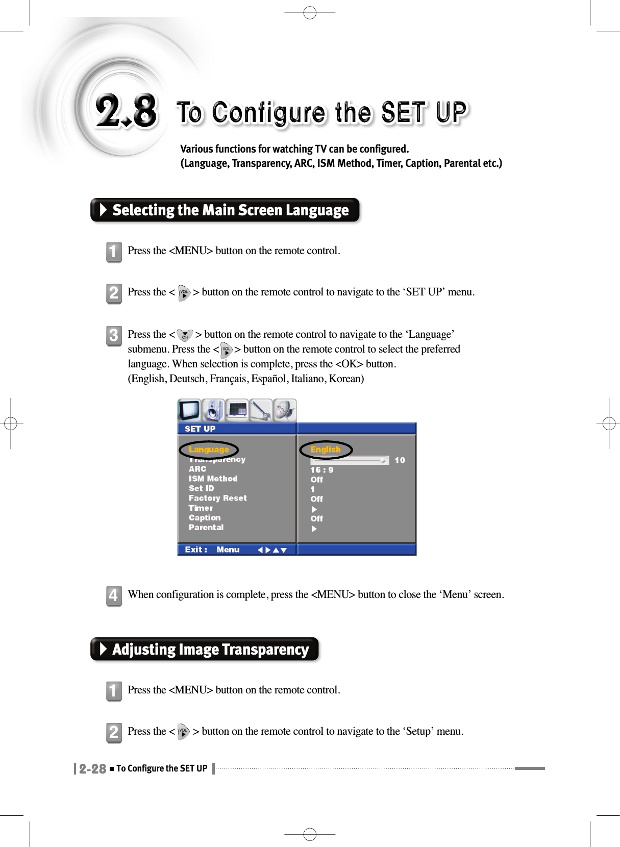 2-28To Configure the SET UPVarious functions for watching TV can be configured. (Language, Transparency, ARC, ISM Method, Timer, Caption, Parental etc.)Selecting the Main Screen LanguagePress the &lt;MENU&gt; button on the remote control.1Press the &lt;       &gt; button on the remote control to navigate to the ‘SET UP’ menu.2Adjusting Image TransparencyPress the &lt;MENU&gt; button on the remote control.1Press the &lt;       &gt; button on the remote control to navigate to the ‘Setup’ menu.2Press the &lt;        &gt; button on the remote control to navigate to the ‘Language’submenu. Press the &lt;      &gt; button on the remote control to select the preferredlanguage. When selection is complete, press the &lt;OK&gt; button.(English, Deutsch, Français, Español, Italiano, Korean)3When configuration is complete, press the &lt;MENU&gt; button to close the ‘Menu’ screen.4