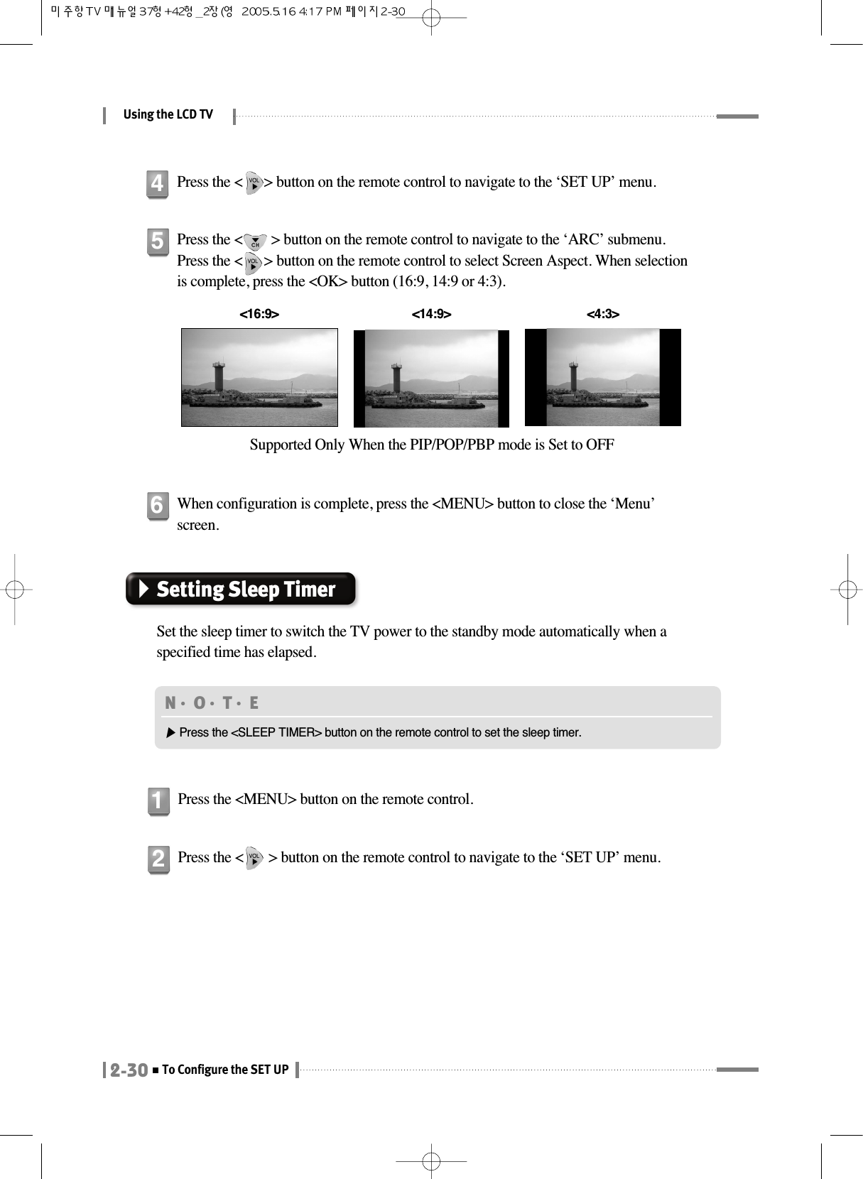 Using the LCD TV2-30To Configure the SET UPPress the &lt;        &gt; button on the remote control to navigate to the ‘ARC’ submenu.Press the &lt;      &gt; button on the remote control to select Screen Aspect. When selectionis complete, press the &lt;OK&gt; button (16:9, 14:9 or 4:3).Supported Only When the PIP/POP/PBP mode is Set to OFF&lt;16:9&gt; &lt;4:3&gt;5When configuration is complete, press the &lt;MENU&gt; button to close the ‘Menu’screen.6Setting Sleep TimerSet the sleep timer to switch the TV power to the standby mode automatically when aspecified time has elapsed.Press the &lt;MENU&gt; button on the remote control.1Press the &lt;       &gt; button on the remote control to navigate to the ‘SET UP’ menu.2Press the &lt;      &gt; button on the remote control to navigate to the ‘SET UP’ menu.4&lt;14:9&gt;N󳀏O󳀏T󳀏E ▶Press the &lt;SLEEP TIMER&gt; button on the remote control to set the sleep timer.