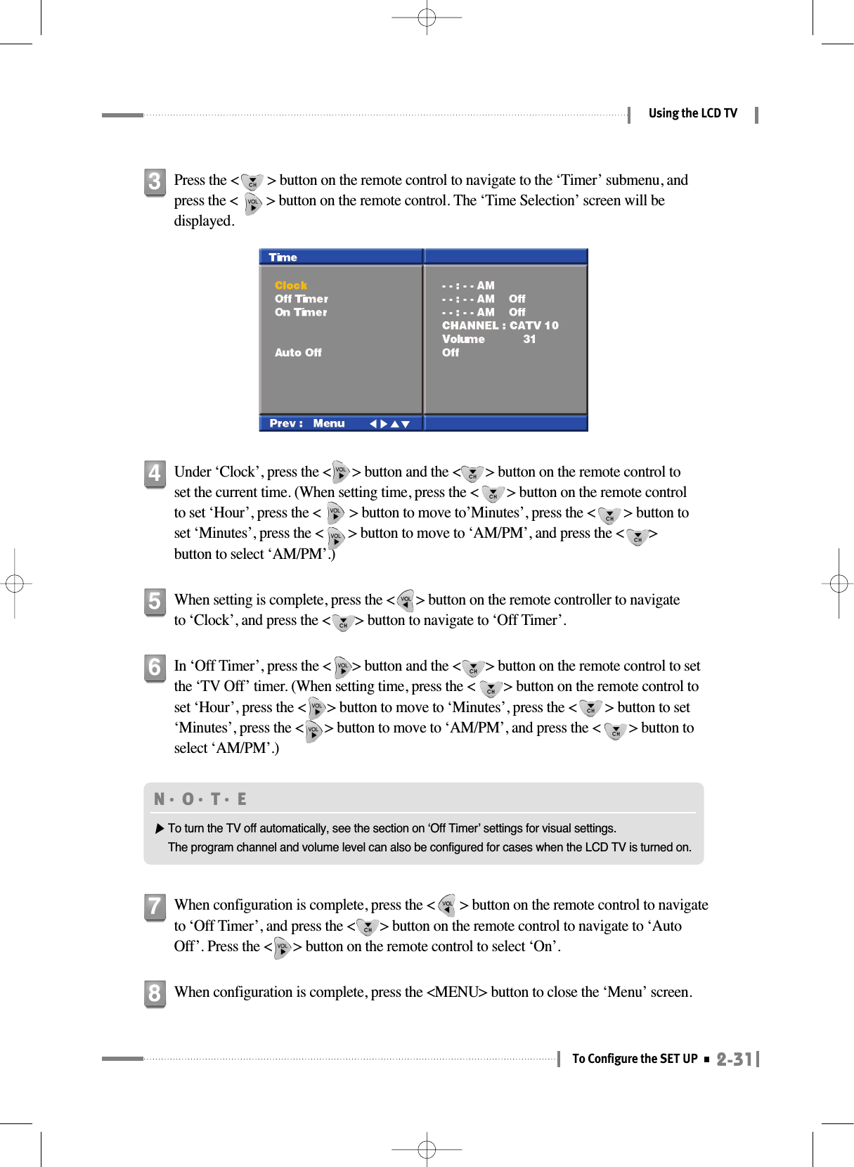 2-31To Configure the SET UPUsing the LCD TVUnder ‘Clock’, press the &lt;      &gt; button and the &lt;       &gt; button on the remote control toset the current time. (When setting time, press the &lt;        &gt; button on the remote controlto set ‘Hour’, press the &lt;        &gt; button to move to’Minutes’, press the &lt;        &gt; button toset ‘Minutes’, press the &lt;       &gt; button to move to ‘AM/PM’, and press the &lt;       &gt;button to select ‘AM/PM’.)4When setting is complete, press the &lt;      &gt; button on the remote controller to navigateto ‘Clock’, and press the &lt;       &gt; button to navigate to ‘Off Timer’.5In ‘Off Timer’, press the &lt;      &gt; button and the &lt;       &gt; button on the remote control to setthe ‘TV Off’ timer. (When setting time, press the &lt;        &gt; button on the remote control toset ‘Hour’, press the &lt;      &gt; button to move to ‘Minutes’, press the &lt;        &gt; button to set‘Minutes’, press the &lt;      &gt; button to move to ‘AM/PM’, and press the &lt;        &gt; button toselect ‘AM/PM’.)6When configuration is complete, press the &lt;       &gt; button on the remote control to navigateto ‘Off Timer’, and press the &lt;       &gt; button on the remote control to navigate to ‘AutoOff’. Press the &lt;      &gt; button on the remote control to select ‘On’.7When configuration is complete, press the &lt;MENU&gt; button to close the ‘Menu’ screen.8N󳀏O󳀏T󳀏E ▶To turn the TV off automatically, see the section on ‘Off Timer’ settings for visual settings.The program channel and volume level can also be configured for cases when the LCD TV is turned on.Press the &lt;        &gt; button on the remote control to navigate to the ‘Timer’ submenu, andpress the &lt;        &gt; button on the remote control. The ‘Time Selection’ screen will bedisplayed.3