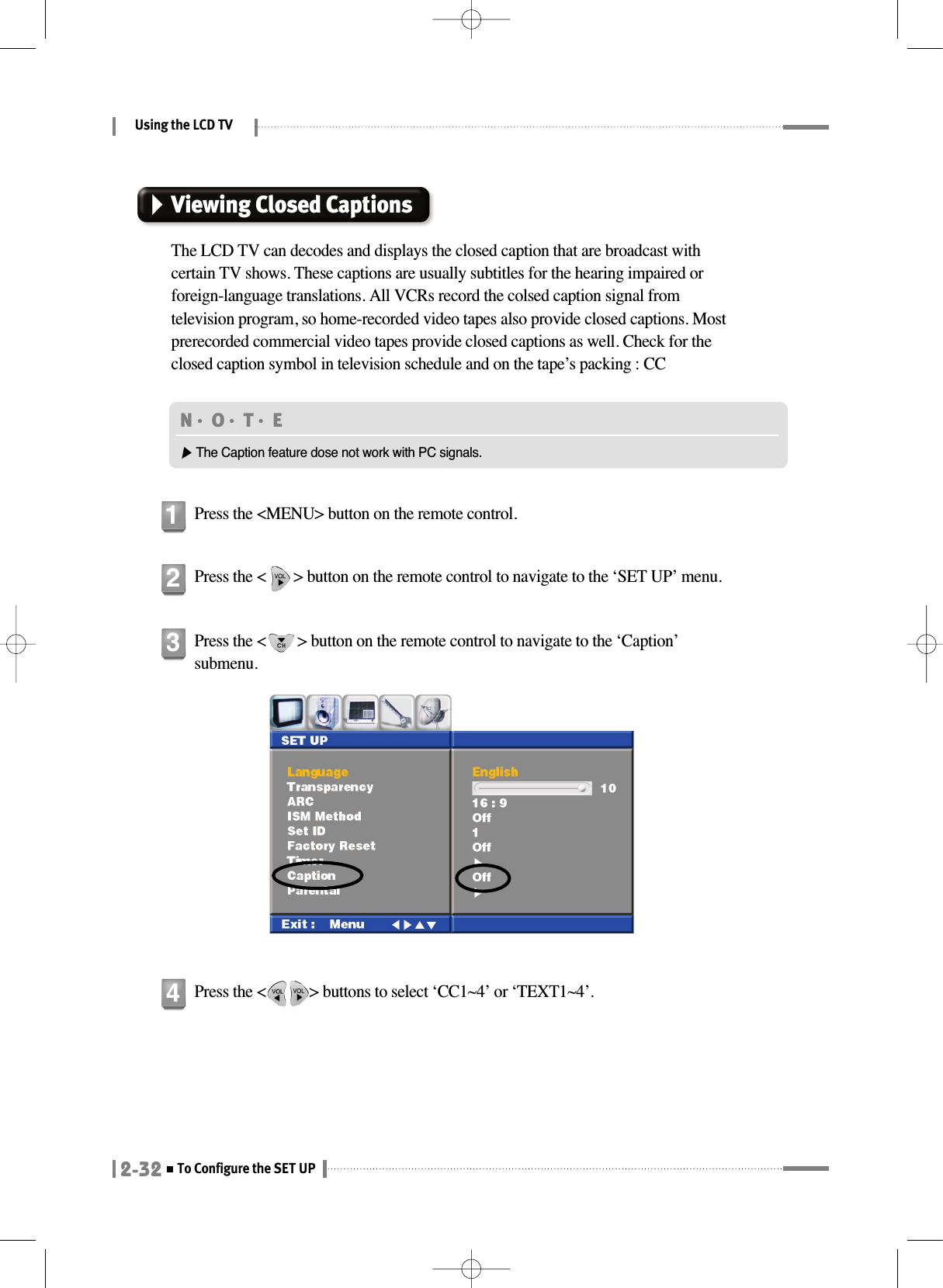 Using the LCD TV2-32To Configure the SET UPViewing Closed CaptionsThe LCD TV can decodes and displays the closed caption that are broadcast withcertain TV shows. These captions are usually subtitles for the hearing impaired orforeign-language translations. All VCRs record the colsed caption signal fromtelevision program, so home-recorded video tapes also provide closed captions. Mostprerecorded commercial video tapes provide closed captions as well. Check for theclosed caption symbol in television schedule and on the tape’s packing : CCPress the &lt;MENU&gt; button on the remote control.1Press the &lt;       &gt; button on the remote control to navigate to the ‘SET UP’ menu.2Press the &lt;        &gt; button on the remote control to navigate to the ‘Caption’submenu.3N󳀏O󳀏T󳀏E ▶The Caption feature dose not work with PC signals.Press the &lt;           &gt; buttons to select ‘CC1~4’ or ‘TEXT1~4’.4