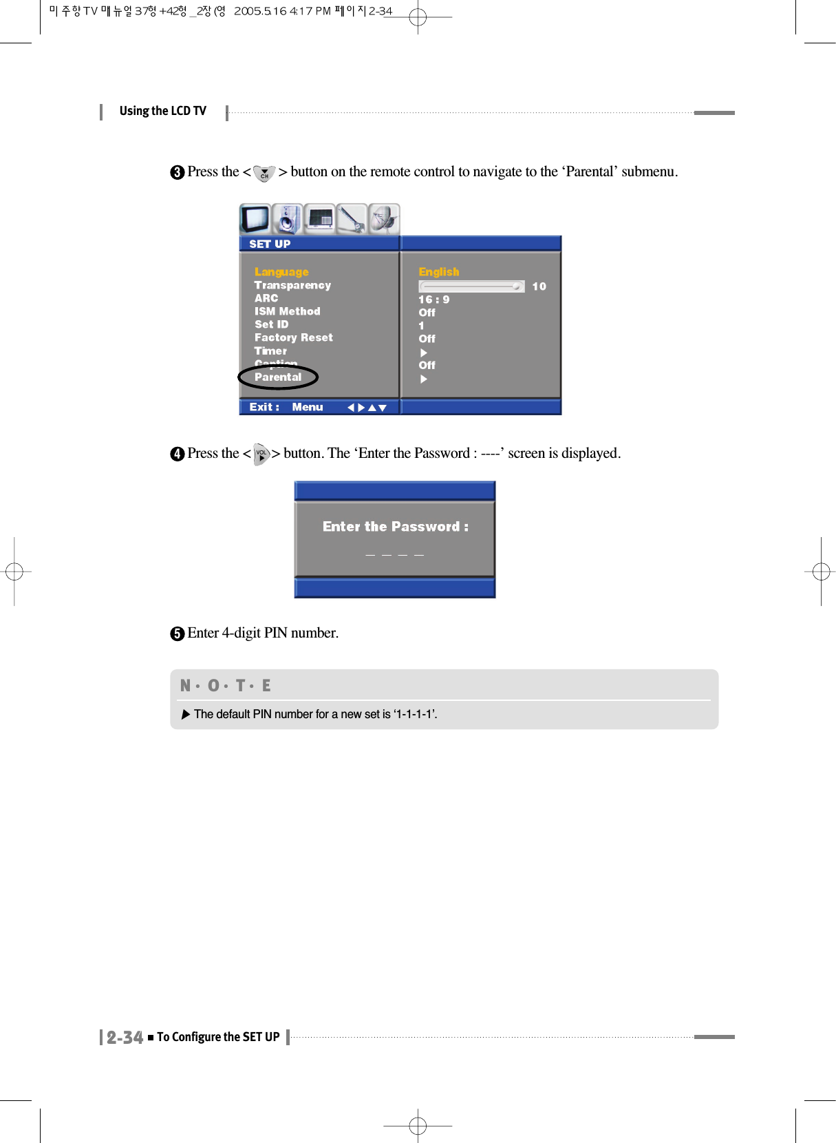 Using the LCD TV2-34To Configure the SET UPN󳀏O󳀏T󳀏E ▶The default PIN number for a new set is ‘1-1-1-1’.3Press the &lt;        &gt; button on the remote control to navigate to the ‘Parental’ submenu.4Press the &lt;      &gt; button. The ‘Enter the Password : ----’ screen is displayed.5Enter 4-digit PIN number.