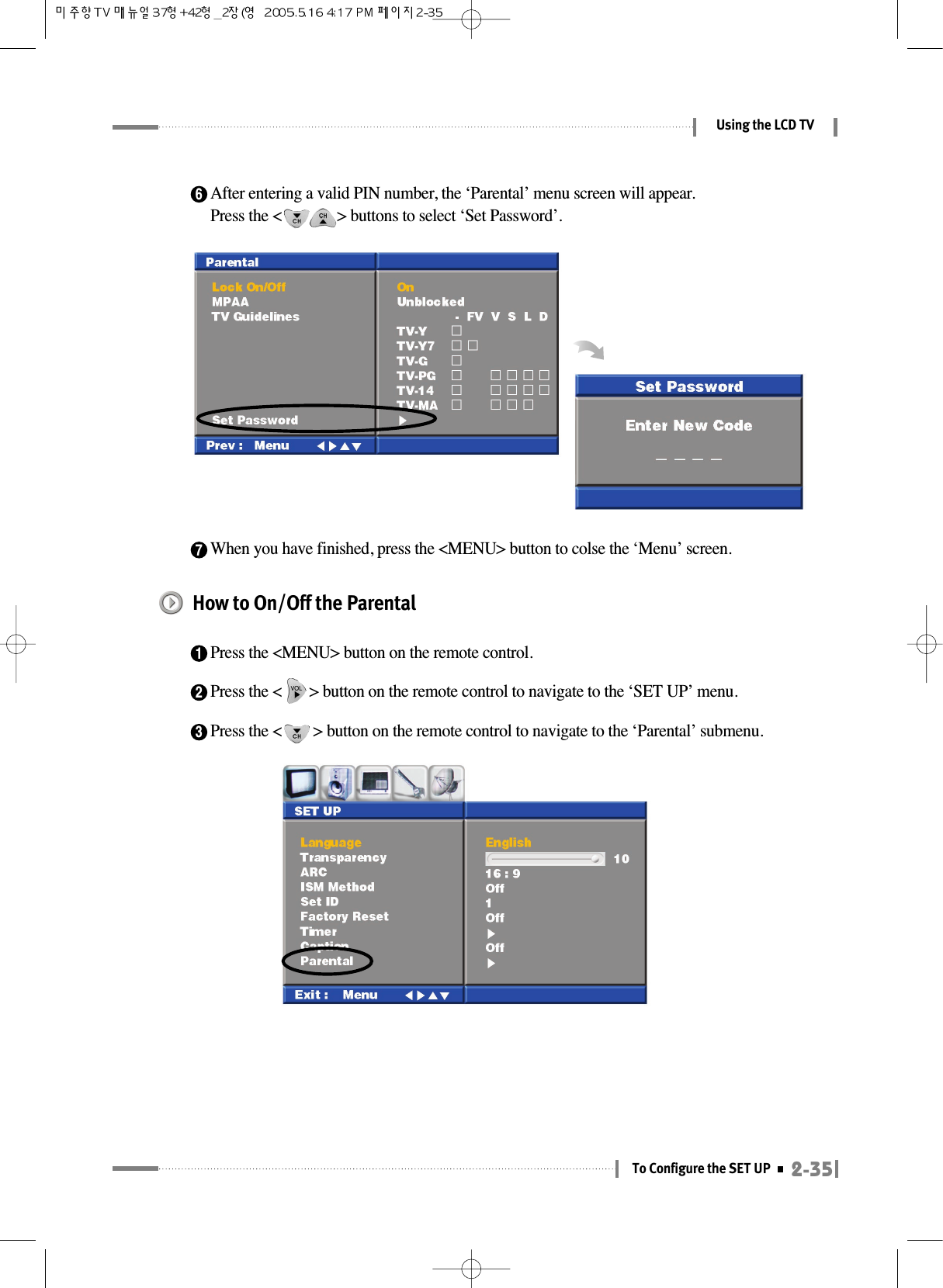 6After entering a valid PIN number, the ‘Parental’ menu screen will appear.Press the &lt;              &gt; buttons to select ‘Set Password’.7When you have finished, press the &lt;MENU&gt; button to colse the ‘Menu’ screen.2-35To Configure the SET UPUsing the LCD TVHow to On/Off the Parental1Press the &lt;MENU&gt; button on the remote control.2Press the &lt;       &gt; button on the remote control to navigate to the ‘SET UP’ menu.3Press the &lt;        &gt; button on the remote control to navigate to the ‘Parental’ submenu.