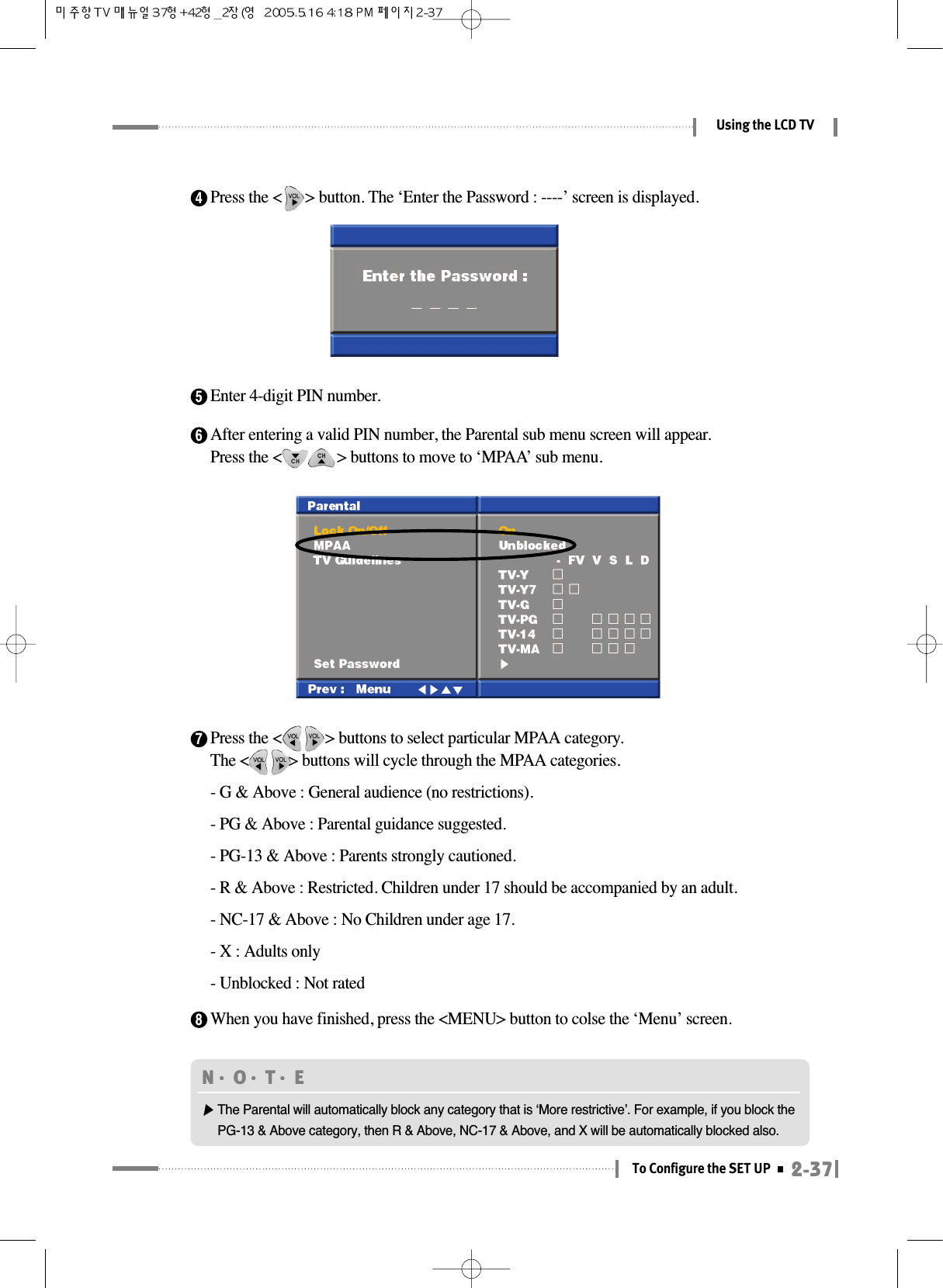 7Press the &lt;           &gt; buttons to select particular MPAA category.The &lt;          &gt; buttons will cycle through the MPAA categories.- G &amp; Above : General audience (no restrictions).- PG &amp; Above : Parental guidance suggested.- PG-13 &amp; Above : Parents strongly cautioned.- R &amp; Above : Restricted. Children under 17 should be accompanied by an adult.- NC-17 &amp; Above : No Children under age 17.- X : Adults only- Unblocked : Not rated2-37To Configure the SET UPUsing the LCD TV4Press the &lt;      &gt; button. The ‘Enter the Password : ----’ screen is displayed.5Enter 4-digit PIN number.6After entering a valid PIN number, the Parental sub menu screen will appear. Press the &lt;              &gt; buttons to move to ‘MPAA’ sub menu.  8When you have finished, press the &lt;MENU&gt; button to colse the ‘Menu’ screen.N󳀏O󳀏T󳀏E ▶The Parental will automatically block any category that is ‘More restrictive’. For example, if you block thePG-13 &amp; Above category, then R &amp; Above, NC-17 &amp; Above, and X will be automatically blocked also.