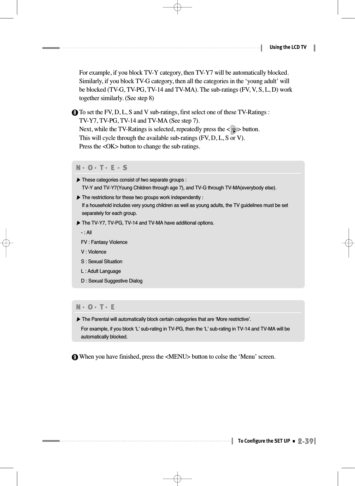 To set the FV, D, L, S and V sub-ratings, first select one of these TV-Ratings :TV-Y7, TV-PG, TV-14 and TV-MA (See step 7).Next, while the TV-Ratings is selected, repeatedly press the &lt;     &gt; button. This will cycle through the available sub-ratings (FV, D, L, S or V).Press the &lt;OK&gt; button to change the sub-ratings.For example, if you block TV-Y category, then TV-Y7 will be automatically blocked.Similarly, if you block TV-G category, then all the categories in the ‘young adult’ willbe blocked (TV-G, TV-PG, TV-14 and TV-MA). The sub-ratings (FV, V, S, L, D) worktogether similarly. (See step 8)2-39To Configure the SET UPUsing the LCD TVN󳀏O󳀏T󳀏E 󳀏S▶These categories consist of two separate groups : TV-Y and TV-Y7(Young Children through age 7), and TV-G through TV-MA(everybody else).▶The restrictions for these two groups work independently :If a household includes very young children as well as young adults, the TV guidelines must be setseparately for each group.▶The TV-Y7, TV-PG, TV-14 and TV-MA have additional options.- : AllFV : Fantasy ViolenceV : ViolenceS : Sexual SituationL : Adult LanguageD : Sexual Suggestive Dialog8N󳀏O󳀏T󳀏E ▶The Parental will automatically block certain categories that are ‘More restrictive’.For example, if you block ‘L’ sub-rating in TV-PG, then the ‘L’ sub-rating in TV-14 and TV-MA will beautomatically blocked.When you have finished, press the &lt;MENU&gt; button to colse the ‘Menu’ screen.9