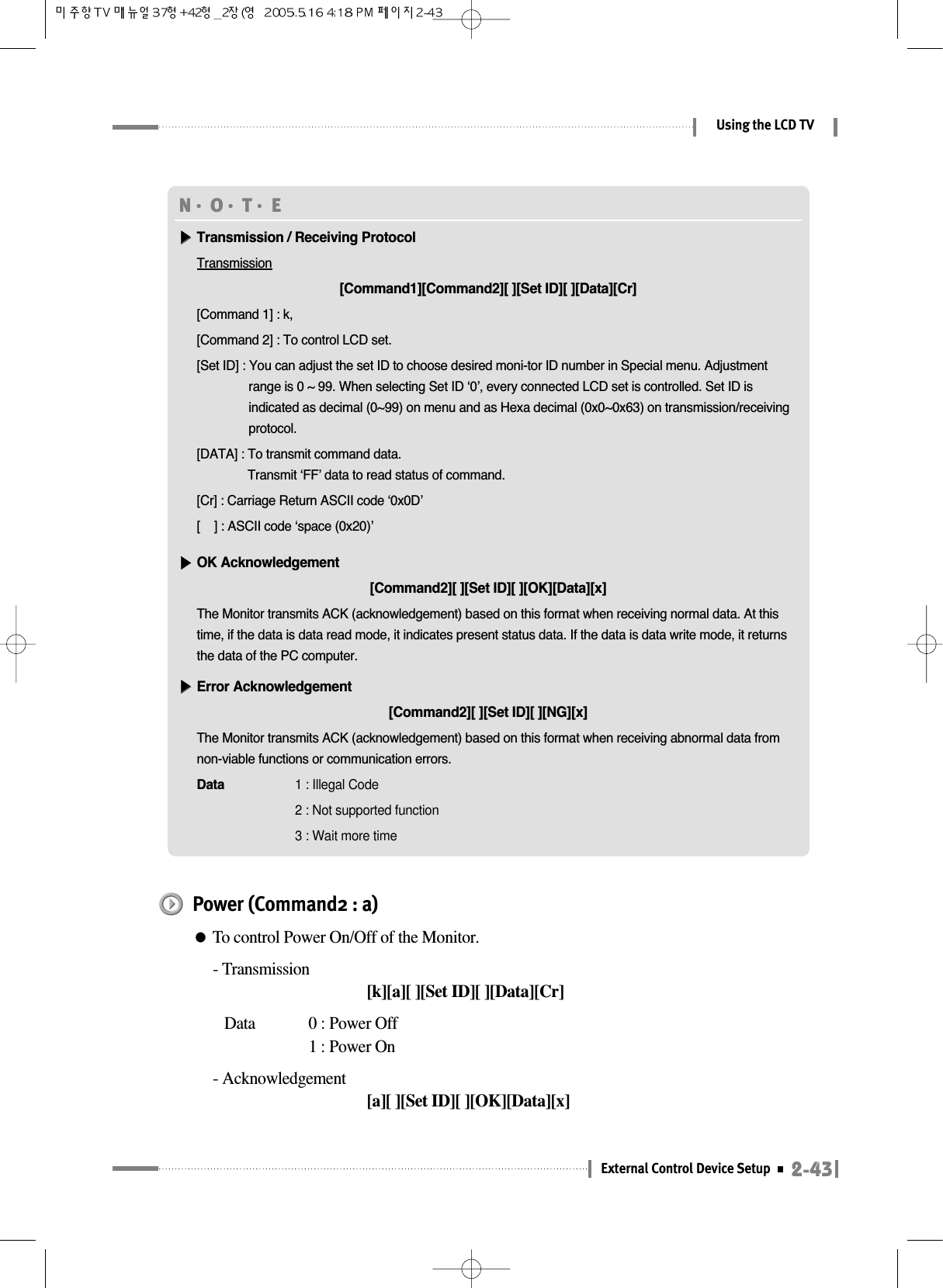 2-43External Control Device SetupUsing the LCD TVN󳀏O󳀏T󳀏E ▶▶Transmission / Receiving ProtocolTransmission[Command1][Command2][ ][Set ID][ ][Data][Cr][Command 1] : k,[Command 2] : To control LCD set.[Set ID] : You can adjust the set ID to choose desired moni-tor ID number in Special menu. Adjustmentrange is 0 ~ 99. When selecting Set ID ‘0’, every connected LCD set is controlled. Set ID isindicated as decimal (0~99) on menu and as Hexa decimal (0x0~0x63) on transmission/receivingprotocol.[DATA] : To transmit command data.Transmit ‘FF’ data to read status of command.[Cr] : Carriage Return ASCII code ‘0x0D’[    ] : ASCII code ‘space (0x20)’▶▶OK Acknowledgement[Command2][ ][Set ID][ ][OK][Data][x]The Monitor transmits ACK (acknowledgement) based on this format when receiving normal data. At thistime, if the data is data read mode, it indicates present status data. If the data is data write mode, it returnsthe data of the PC computer.▶▶Error Acknowledgement[Command2][ ][Set ID][ ][NG][x]The Monitor transmits ACK (acknowledgement) based on this format when receiving abnormal data fromnon-viable functions or communication errors.Data  1 : Illegal Code2 : Not supported function3 : Wait more timePower (Command2 : a)●To control Power On/Off of the Monitor.- Transmission[k][a][ ][Set ID][ ][Data][Cr]Data  0 : Power Off 1 : Power On- Acknowledgement[a][ ][Set ID][ ][OK][Data][x]