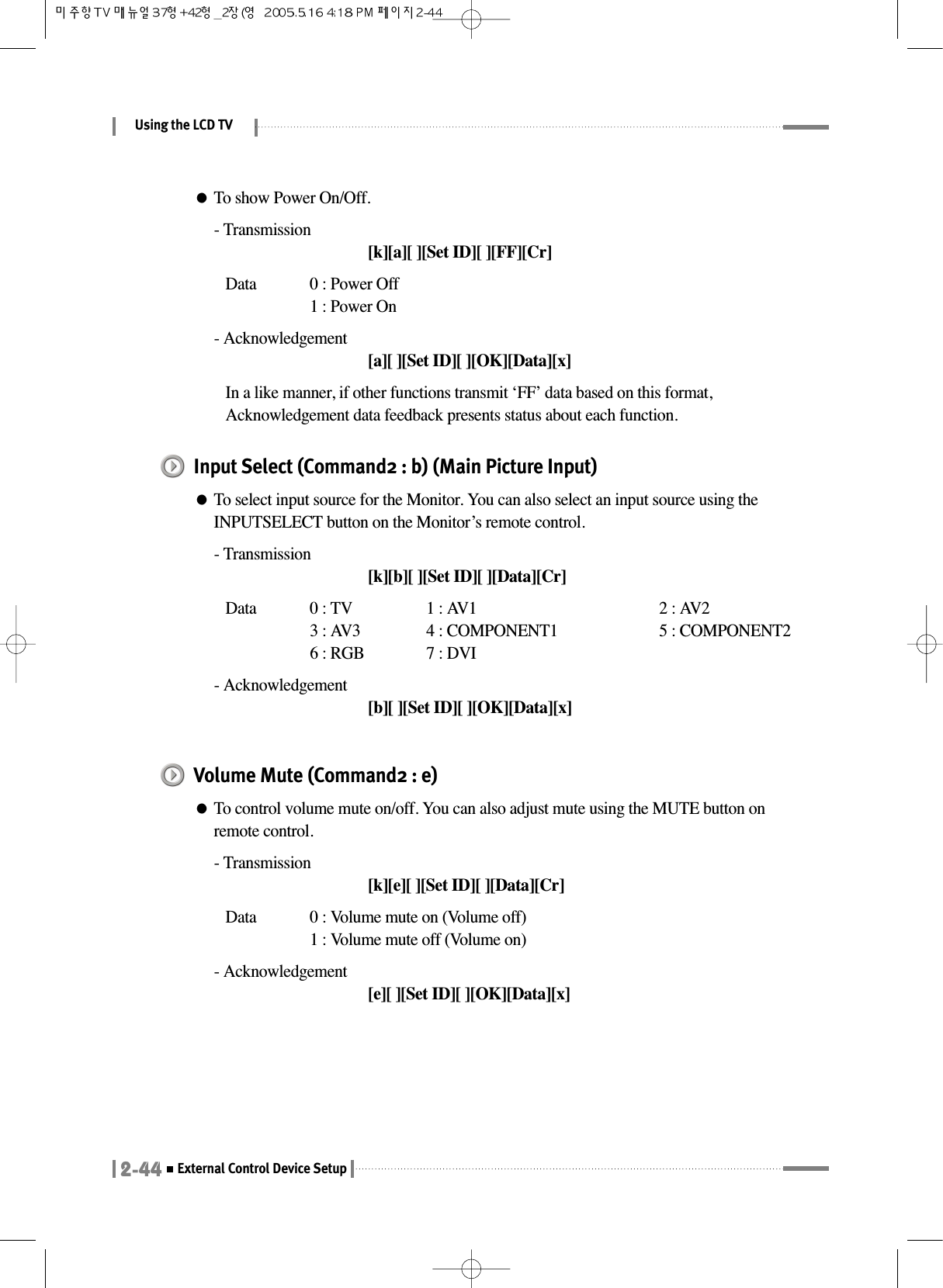 Using the LCD TV2-44External Control Device Setup●To show Power On/Off.- Transmission[k][a][ ][Set ID][ ][FF][Cr]Data  0 : Power Off 1 : Power On- Acknowledgement[a][ ][Set ID][ ][OK][Data][x]In a like manner, if other functions transmit ‘FF’ data based on this format,Acknowledgement data feedback presents status about each function.Input Select (Command2 : b) (Main Picture Input)●To select input source for the Monitor. You can also select an input source using theINPUTSELECT button on the Monitor’s remote control.- Transmission[k][b][ ][Set ID][ ][Data][Cr]Data  0 : TV  1 : AV1 2 : AV23 : AV3 4 : COMPONENT1 5 : COMPONENT26 : RGB 7 : DVI- Acknowledgement[b][ ][Set ID][ ][OK][Data][x]Volume Mute (Command2 : e)●To control volume mute on/off. You can also adjust mute using the MUTE button onremote control.- Transmission[k][e][ ][Set ID][ ][Data][Cr]Data  0 : Volume mute on (Volume off)1 : Volume mute off (Volume on)- Acknowledgement[e][ ][Set ID][ ][OK][Data][x]