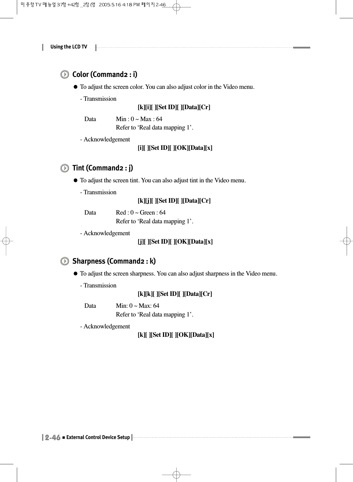 Using the LCD TV2-46External Control Device SetupColor (Command2 : i)●To adjust the screen color. You can also adjust color in the Video menu.- Transmission[k][i][ ][Set ID][ ][Data][Cr]Data  Min : 0 ~ Max : 64Refer to ‘Real data mapping 1’.- Acknowledgement[i][ ][Set ID][ ][OK][Data][x]Tint (Command2 : j)●To adjust the screen tint. You can also adjust tint in the Video menu.- Transmission[k][j][ ][Set ID][ ][Data][Cr]Data  Red : 0 ~ Green : 64Refer to ‘Real data mapping 1’.- Acknowledgement[j][ ][Set ID][ ][OK][Data][x]Sharpness (Command2 : k)●To adjust the screen sharpness. You can also adjust sharpness in the Video menu.- Transmission[k][k][ ][Set ID][ ][Data][Cr]Data  Min: 0 ~ Max: 64Refer to ‘Real data mapping 1’.- Acknowledgement[k][ ][Set ID][ ][OK][Data][x]