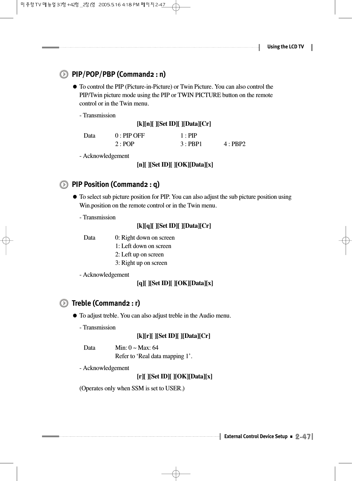 2-47External Control Device SetupUsing the LCD TVPIP/POP/PBP (Command2 : n)●To control the PIP (Picture-in-Picture) or Twin Picture. You can also control thePIP/Twin picture mode using the PIP or TWIN PICTURE button on the remotecontrol or in the Twin menu.- Transmission[k][n][ ][Set ID][ ][Data][Cr]Data  0 : PIP OFF 1 : PIP2 : POP 3 : PBP1 4 : PBP2- Acknowledgement[n][ ][Set ID][ ][OK][Data][x]PIP Position (Command2 : q)●To select sub picture position for PIP. You can also adjust the sub picture position usingWin.position on the remote control or in the Twin menu.- Transmission[k][q][ ][Set ID][ ][Data][Cr]Data  0: Right down on screen1: Left down on screen2: Left up on screen3: Right up on screen- Acknowledgement[q][ ][Set ID][ ][OK][Data][x]Treble (Command2 : r)●To adjust treble. You can also adjust treble in the Audio menu.- Transmission[k][r][ ][Set ID][ ][Data][Cr]Data  Min: 0 ~ Max: 64Refer to ‘Real data mapping 1’.- Acknowledgement[r][ ][Set ID][ ][OK][Data][x](Operates only when SSM is set to USER.)