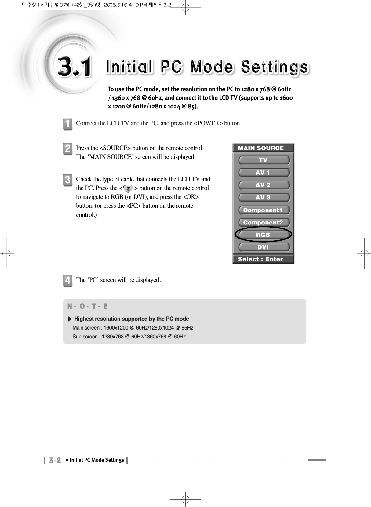 3-2Initial PC Mode SettingsTo use the PC mode, set the resolution on the PC to 1280 x 768 @ 60Hz/ 1360 x 768 @ 60Hz, and connect it to the LCD TV (supports up to 1600x 1200 @ 60Hz/1280 x 1024 @ 85).Connect the LCD TV and the PC, and press the &lt;POWER&gt; button.1Press the &lt;SOURCE&gt; button on the remote control.The ‘MAIN SOURCE’ screen will be displayed.2Check the type of cable that connects the LCD TV andthe PC. Press the &lt;        &gt; button on the remote controlto navigate to RGB (or DVI), and press the &lt;OK&gt;button. (or press the &lt;PC&gt; button on the remotecontrol.)  3The ‘PC’ screen will be displayed.4N󳀏O󳀏T󳀏E ▶▶Highest resolution supported by the PC modeMain screen : 1600x1200 @ 60Hz/1280x1024 @ 85HzSub screen : 1280x768 @ 60Hz/1360x768 @ 60Hz