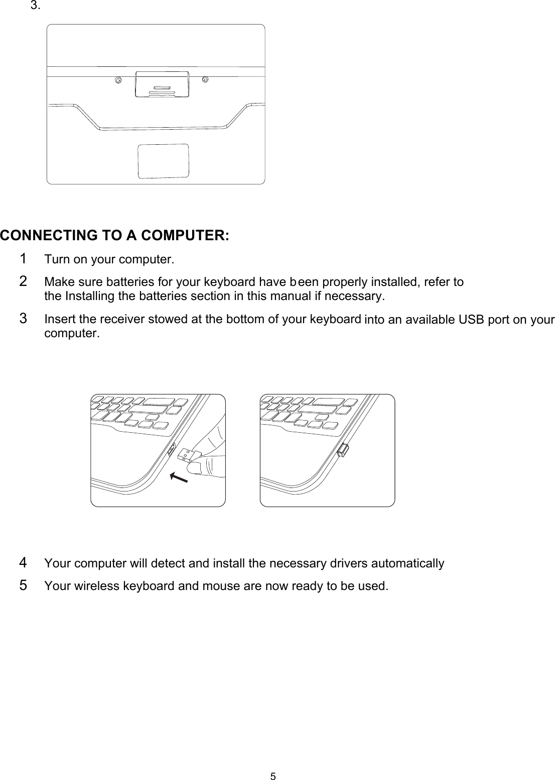 5     3.                                                                                                                                                                                                                                 CONNECTING TO A COMPUTER: 1  Turn on your computer. 2  Make sure batteries for your keyboard have been properly installed, refer to the Installing the batteries section in this manual if necessary.                                      3  Insert the receiver stowed at the bottom of your keyboard into an available USB port on your computer.                         4  Your computer will detect and install the necessary drivers automatically 5  Your wireless keyboard and mouse are now ready to be used. 
