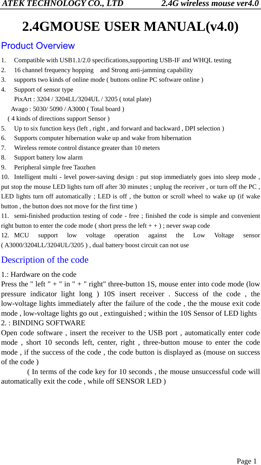 ATEK TECHNOLOGY CO., LTD          2.4G wireless mouse ver4.0 Page 1 2.4GMOUSE USER MANUAL(v4.0) Product Overview 1.  Compatible with USB1.1/2.0 specifications,supporting USB-IF and WHQL testing 2.  16 channel frequency hopping    and Strong anti-jamming capability 3.  supports two kinds of online mode ( buttons online PC software online ) 4.  Support of sensor type         PixArt : 3204 / 3204LL/3204UL / 3205 ( total plate)       Avago : 5030/ 5090 / A3000 ( Total board )     ( 4 kinds of directions support Sensor ) 5.  Up to six function keys (left , right , and forward and backward , DPI selection ) 6.  Supports computer hibernation wake up and wake from hibernation 7.  Wireless remote control distance greater than 10 meters 8.  Support battery low alarm 9.  Peripheral simple free Taozhen 10.  Intelligent multi - level power-saving design : put stop immediately goes into sleep mode , put stop the mouse LED lights turn off after 30 minutes ; unplug the receiver , or turn off the PC , LED lights turn off automatically ; LED is off , the button or scroll wheel to wake up (if wake button , the button does not move for the first time ) 11.  semi-finished production testing of code - free ; finished the code is simple and convenient right button to enter the code mode ( short press the left + + ) ; never swap code 12. MCU support low voltage operation against the Low Voltage sensor ( A3000/3204LL/3204UL/3205 ) , dual battery boost circuit can not use Description of the code 1.: Hardware on the code Press the &quot; left &quot; + &quot; in &quot; + &quot; right&quot; three-button 1S, mouse enter into code mode (low pressure indicator light long ) 10S insert receiver . Success of the code , the low-voltage lights immediately after the failure of the code , the the mouse exit code mode , low-voltage lights go out , extinguished ; within the 10S Sensor of LED lights 2. : BINDING SOFTWARE   Open code software , insert the receiver to the USB port , automatically enter code mode , short 10 seconds left, center, right , three-button mouse to enter the code mode , if the success of the code , the code button is displayed as (mouse on success of the code )               ( In terms of the code key for 10 seconds , the mouse unsuccessful code will automatically exit the code , while off SENSOR LED )       