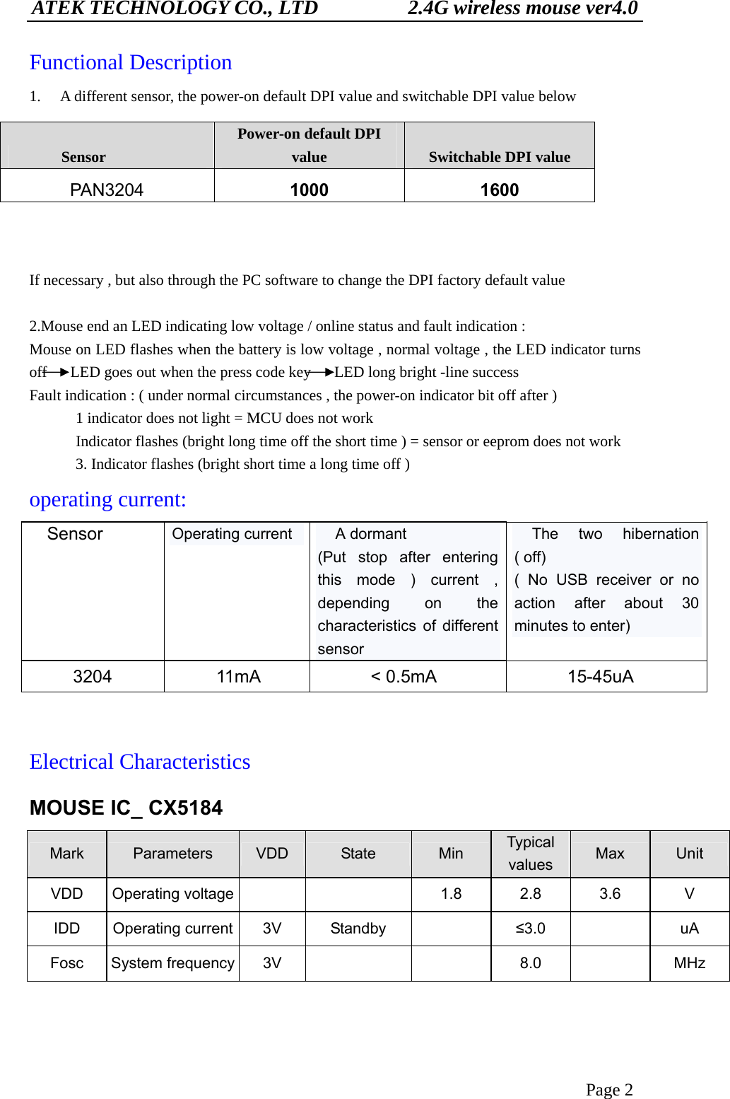 ATEK TECHNOLOGY CO., LTD          2.4G wireless mouse ver4.0 Page 2 Functional Description 1.  A different sensor, the power-on default DPI value and switchable DPI value below             If necessary , but also through the PC software to change the DPI factory default value  2.Mouse end an LED indicating low voltage / online status and fault indication : Mouse on LED flashes when the battery is low voltage , normal voltage , the LED indicator turns off      LED goes out when the press code key      LED long bright -line success Fault indication : ( under normal circumstances , the power-on indicator bit off after )             1 indicator does not light = MCU does not work             Indicator flashes (bright long time off the short time ) = sensor or eeprom does not work             3. Indicator flashes (bright short time a long time off ) operating current: Sensor  Operating current    A dormant (Put stop after entering this mode ) current , depending on the characteristics of different sensor   The two hibernation ( off) ( No USB receiver or no action after about 30 minutes to enter) 3204 11mA  &lt; 0.5mA  15-45uA  Electrical Characteristics MOUSE IC_ CX5184 Mark  Parameters  VDD  State  Min  Typical values  Max  Unit VDD Operating voltage     1.8 2.8 3.6  V IDD Operating current 3V  Standby    ≤3.0   uA Fosc System frequency 3V      8.0    MHz   Sensor Power-on default DPI value  Switchable DPI value PAN3204  1000 1600 