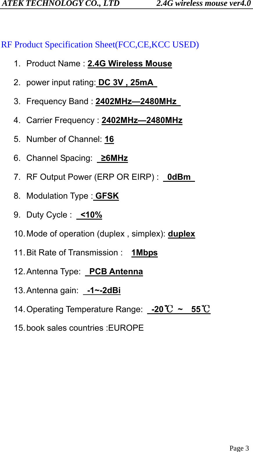 ATEK TECHNOLOGY CO., LTD          2.4G wireless mouse ver4.0 Page 3  RF Product Specification Sheet(FCC,CE,KCC USED) 1. Product Name : 2.4G Wireless Mouse       2.  power input rating: DC 3V , 25mA   3.  Frequency Band : 2402MHz—2480MHz   4.  Carrier Frequency : 2402MHz—2480MHz 5.  Number of Channel: 16 6. Channel Spacing:  ≥6MHz 7.  RF Output Power (ERP OR EIRP) :   0dBm  8. Modulation Type : GFSK 9.  Duty Cycle :   &lt;10% 10. Mode of operation (duplex , simplex): duplex 11. Bit Rate of Transmission :   1Mbps 12. Antenna  Type:   PCB Antenna 13. Antenna  gain:    -1~-2dBi 14. Operating  Temperature  Range:   -20  ~  55  15. book sales countries :EUROPE      