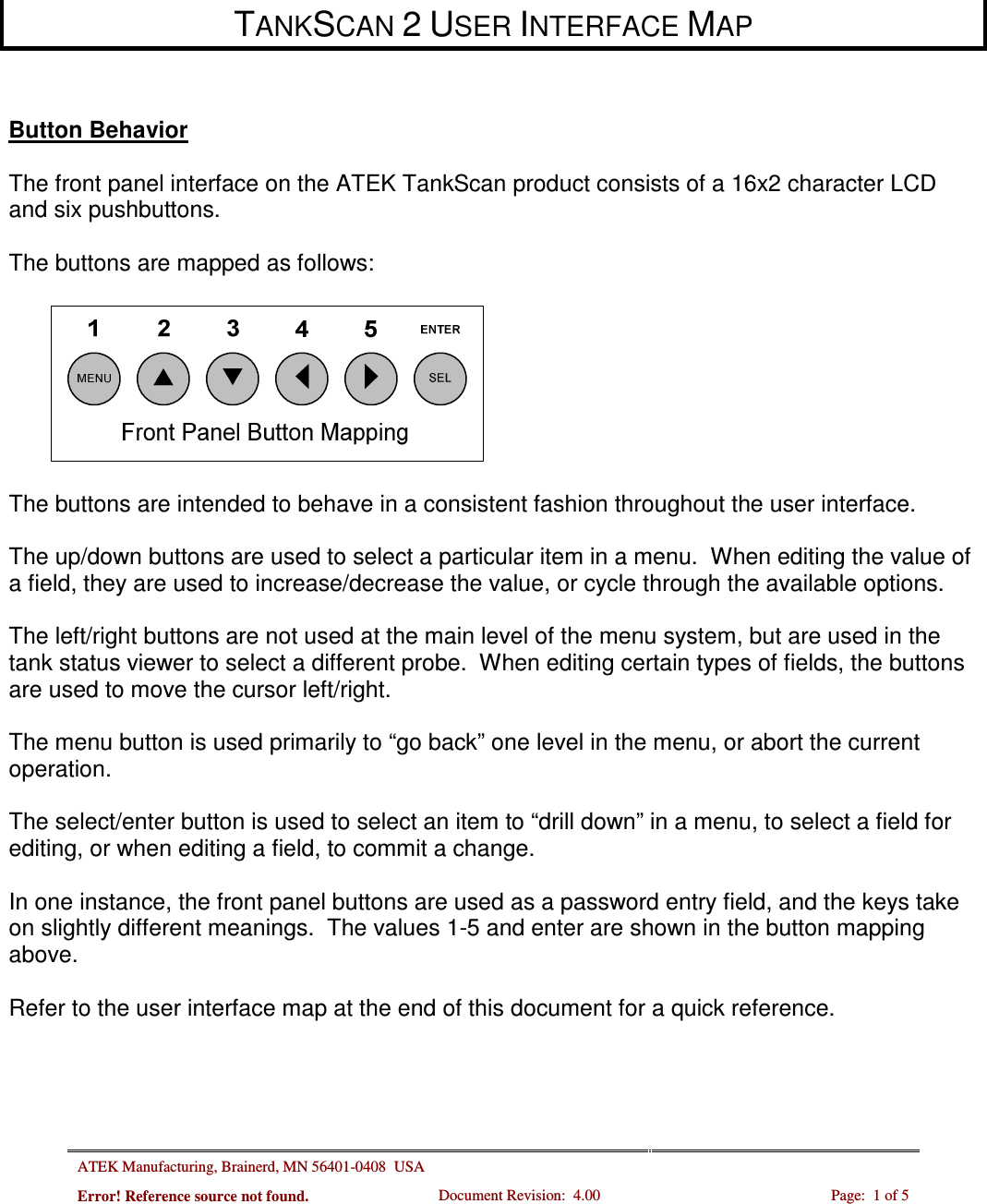 ATEK Manufacturing, Brainerd, MN 56401-0408  USA   Error! Reference source not found. Document Revision:  4.00  Page:  1 of 5      TANKSCAN 2 USER INTERFACE MAP    Button Behavior  The front panel interface on the ATEK TankScan product consists of a 16x2 character LCD and six pushbuttons.  The buttons are mapped as follows:    The buttons are intended to behave in a consistent fashion throughout the user interface.    The up/down buttons are used to select a particular item in a menu.  When editing the value of a field, they are used to increase/decrease the value, or cycle through the available options.  The left/right buttons are not used at the main level of the menu system, but are used in the tank status viewer to select a different probe.  When editing certain types of fields, the buttons are used to move the cursor left/right.  The menu button is used primarily to “go back” one level in the menu, or abort the current operation.  The select/enter button is used to select an item to “drill down” in a menu, to select a field for editing, or when editing a field, to commit a change.  In one instance, the front panel buttons are used as a password entry field, and the keys take on slightly different meanings.  The values 1-5 and enter are shown in the button mapping above.   Refer to the user interface map at the end of this document for a quick reference. 