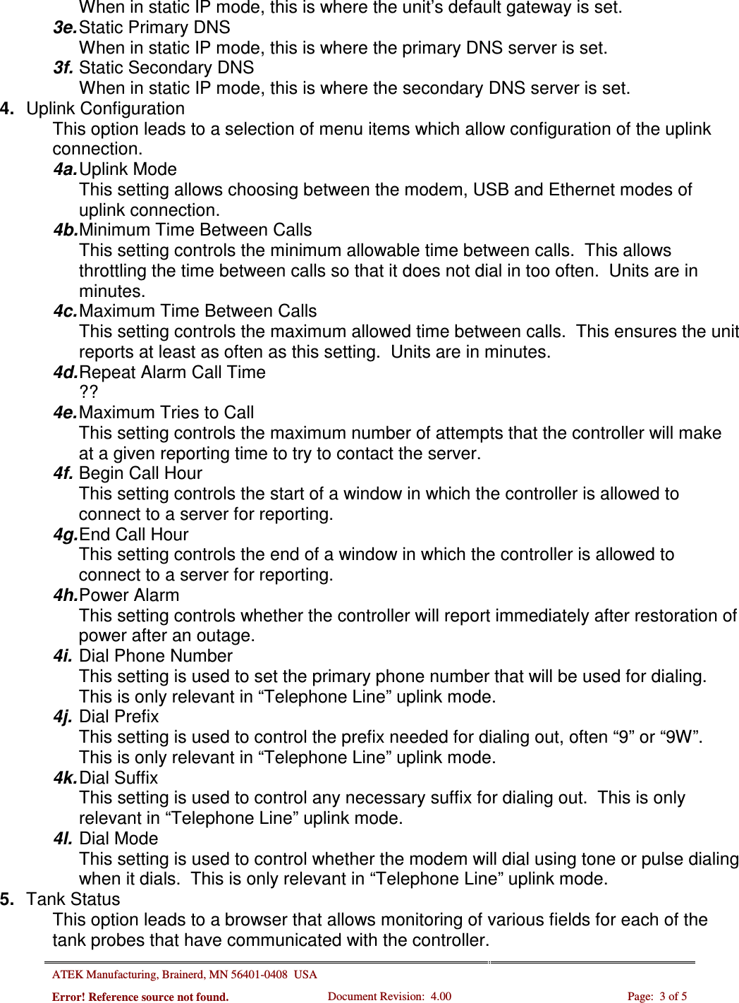 ATEK Manufacturing, Brainerd, MN 56401-0408  USA   Error! Reference source not found. Document Revision:  4.00  Page:  3 of 5  When in static IP mode, this is where the unit’s default gateway is set. 3e. Static Primary DNS When in static IP mode, this is where the primary DNS server is set. 3f. Static Secondary DNS When in static IP mode, this is where the secondary DNS server is set. 4.  Uplink Configuration This option leads to a selection of menu items which allow configuration of the uplink connection. 4a. Uplink Mode This setting allows choosing between the modem, USB and Ethernet modes of uplink connection. 4b. Minimum Time Between Calls This setting controls the minimum allowable time between calls.  This allows throttling the time between calls so that it does not dial in too often.  Units are in minutes. 4c. Maximum Time Between Calls This setting controls the maximum allowed time between calls.  This ensures the unit reports at least as often as this setting.  Units are in minutes. 4d. Repeat Alarm Call Time ?? 4e. Maximum Tries to Call This setting controls the maximum number of attempts that the controller will make at a given reporting time to try to contact the server. 4f. Begin Call Hour This setting controls the start of a window in which the controller is allowed to connect to a server for reporting. 4g. End Call Hour This setting controls the end of a window in which the controller is allowed to connect to a server for reporting. 4h. Power Alarm This setting controls whether the controller will report immediately after restoration of power after an outage. 4i. Dial Phone Number This setting is used to set the primary phone number that will be used for dialing.  This is only relevant in “Telephone Line” uplink mode. 4j. Dial Prefix This setting is used to control the prefix needed for dialing out, often “9” or “9W”.  This is only relevant in “Telephone Line” uplink mode. 4k. Dial Suffix This setting is used to control any necessary suffix for dialing out.  This is only relevant in “Telephone Line” uplink mode. 4l. Dial Mode This setting is used to control whether the modem will dial using tone or pulse dialing when it dials.  This is only relevant in “Telephone Line” uplink mode. 5.  Tank Status This option leads to a browser that allows monitoring of various fields for each of the tank probes that have communicated with the controller. 