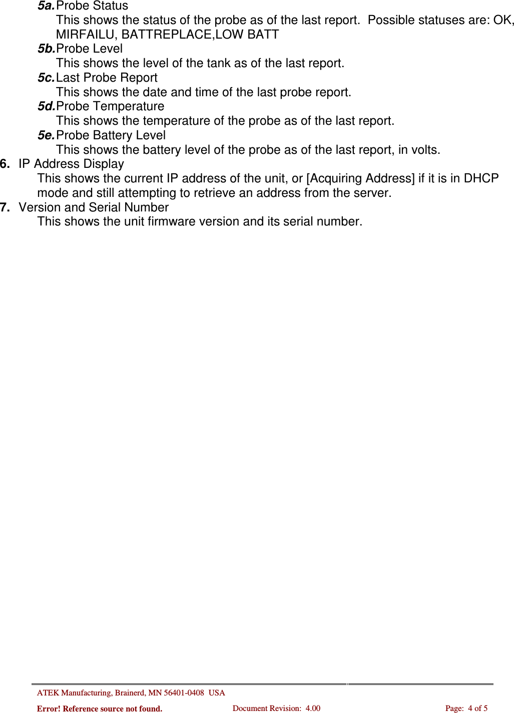 ATEK Manufacturing, Brainerd, MN 56401-0408  USA   Error! Reference source not found. Document Revision:  4.00  Page:  4 of 5  5a. Probe Status This shows the status of the probe as of the last report.  Possible statuses are: OK, MIRFAILU, BATTREPLACE,LOW BATT 5b. Probe Level This shows the level of the tank as of the last report. 5c. Last Probe Report  This shows the date and time of the last probe report. 5d. Probe Temperature This shows the temperature of the probe as of the last report. 5e. Probe Battery Level This shows the battery level of the probe as of the last report, in volts. 6.  IP Address Display This shows the current IP address of the unit, or [Acquiring Address] if it is in DHCP mode and still attempting to retrieve an address from the server. 7.  Version and Serial Number This shows the unit firmware version and its serial number.    