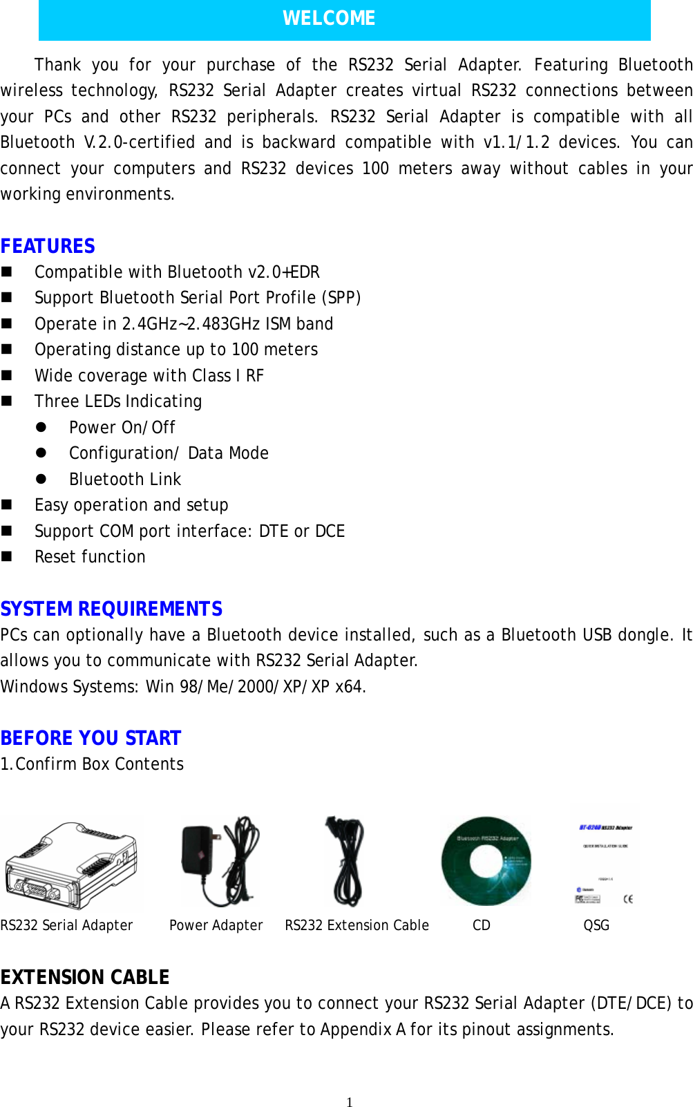    1    Thank you for your purchase of the RS232 Serial Adapter. Featuring Bluetooth wireless technology, RS232 Serial Adapter creates virtual RS232 connections between your PCs and other RS232 peripherals. RS232 Serial Adapter is compatible with all Bluetooth V.2.0-certified and is backward compatible with v1.1/1.2 devices. You can connect your computers and RS232 devices 100 meters away without cables in your working environments.   FEATURES  Compatible with Bluetooth v2.0+EDR  Support Bluetooth Serial Port Profile (SPP)  Operate in 2.4GHz~2.483GHz ISM band  Operating distance up to 100 meters  Wide coverage with Class I RF  Three LEDs Indicating  Power On/Off  Configuration/ Data Mode  Bluetooth Link   Easy operation and setup  Support COM port interface: DTE or DCE  Reset function  SYSTEM REQUIREMENTS   PCs can optionally have a Bluetooth device installed, such as a Bluetooth USB dongle. It allows you to communicate with RS232 Serial Adapter. Windows Systems: Win 98/Me/2000/XP/XP x64.  BEFORE YOU START 1.Confirm Box Contents  RS232 Serial Adapter     Power Adapter   RS232 Extension Cable      CD             QSG  EXTENSION CABLE A RS232 Extension Cable provides you to connect your RS232 Serial Adapter (DTE/DCE) to your RS232 device easier. Please refer to Appendix A for its pinout assignments.  WELCOME 