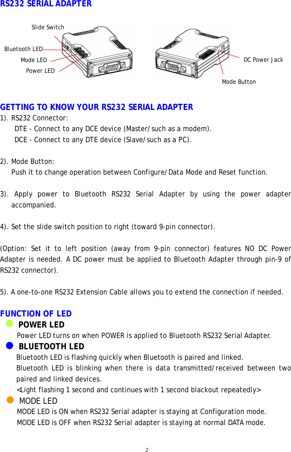    2 RS232 SERIAL ADAPTER    GETTING TO KNOW YOUR RS232 SERIAL ADAPTER 1). RS232 Connector:     DTE - Connect to any DCE device (Master/such as a modem).   DCE - Connect to any DTE device (Slave/such as a PC).  2). Mode Button: Push it to change operation between Configure/Data Mode and Reset function.  3). Apply power to Bluetooth RS232 Serial Adapter by using the power adapter accompanied.  4). Set the slide switch position to right (toward 9-pin connector).    (Option: Set it to left position (away from 9-pin connector) features NO DC Power Adapter is needed. A DC power must be applied to Bluetooth Adapter through pin-9 of RS232 connector).  5). A one-to-one RS232 Extension Cable allows you to extend the connection if needed.  FUNCTION OF LED   POWER LED Power LED turns on when POWER is applied to Bluetooth RS232 Serial Adapter.    BLUETOOTH LED Bluetooth LED is flashing quickly when Bluetooth is paired and linked. Bluetooth LED is blinking when there is data transmitted/received between two paired and linked devices. <Light flashing 1 second and continues with 1 second blackout repeatedly>  MODE LED MODE LED is ON when RS232 Serial adapter is staying at Configuration mode. MODE LED is OFF when RS232 Serial adapter is staying at normal DATA mode.  Slide Switch DC Power Jack Mode Button Bluetooth LED Mode LED Power LED 