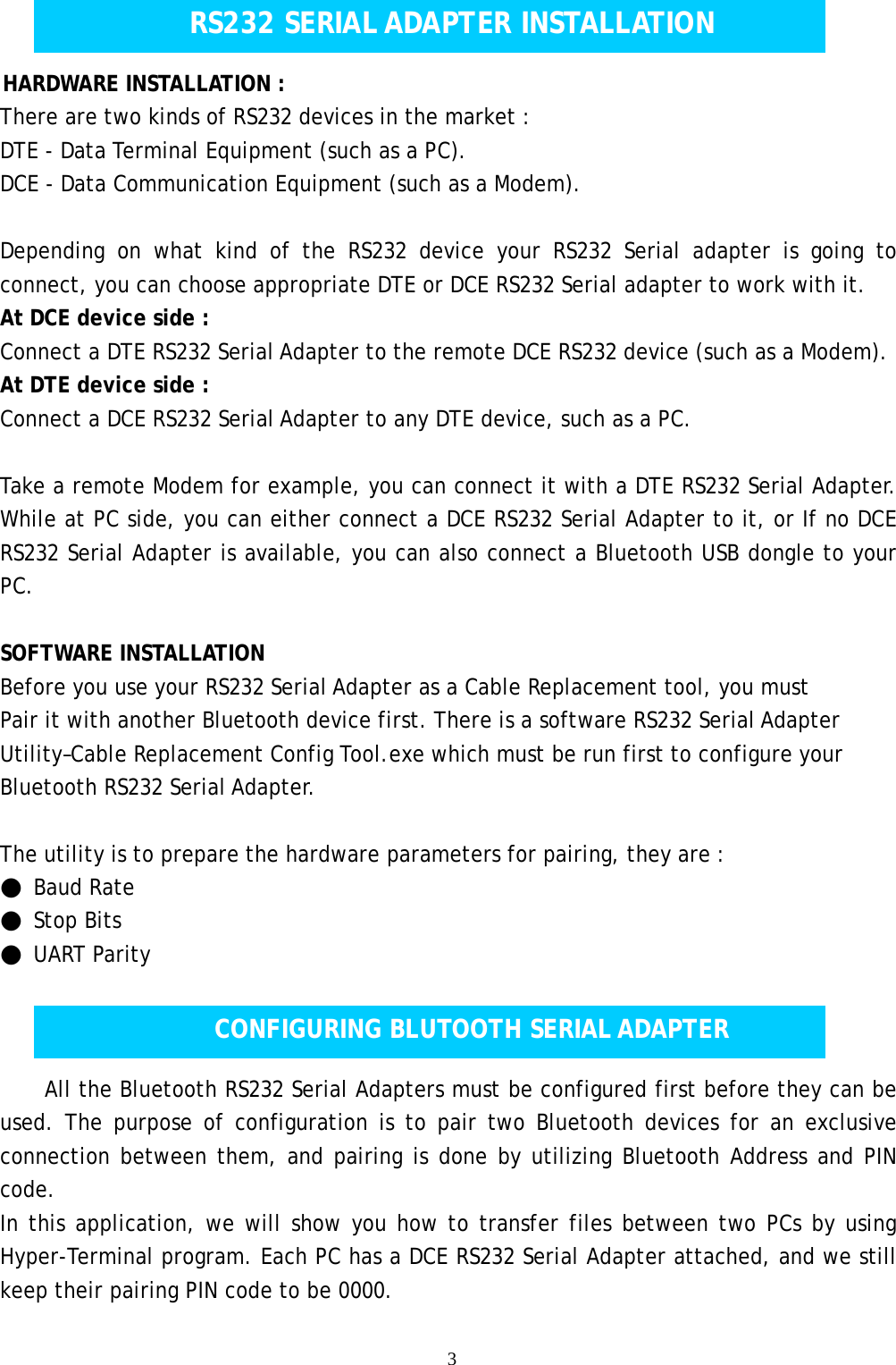    3    HARDWARE INSTALLATION :  There are two kinds of RS232 devices in the market : DTE - Data Terminal Equipment (such as a PC). DCE - Data Communication Equipment (such as a Modem).  Depending on what kind of the RS232 device your RS232 Serial adapter is going to connect, you can choose appropriate DTE or DCE RS232 Serial adapter to work with it. At DCE device side : Connect a DTE RS232 Serial Adapter to the remote DCE RS232 device (such as a Modem). At DTE device side : Connect a DCE RS232 Serial Adapter to any DTE device, such as a PC.   Take a remote Modem for example, you can connect it with a DTE RS232 Serial Adapter. While at PC side, you can either connect a DCE RS232 Serial Adapter to it, or If no DCE RS232 Serial Adapter is available, you can also connect a Bluetooth USB dongle to your PC.  SOFTWARE INSTALLATION  Before you use your RS232 Serial Adapter as a Cable Replacement tool, you must Pair it with another Bluetooth device first. There is a software RS232 Serial Adapter Utility&ndash;Cable Replacement Config Tool.exe which must be run first to configure your Bluetooth RS232 Serial Adapter.  The utility is to prepare the hardware parameters for pairing, they are : ● Baud Rate ● Stop Bits ● UART Parity    All the Bluetooth RS232 Serial Adapters must be configured first before they can be used. The purpose of configuration is to pair two Bluetooth devices for an exclusive connection between them, and pairing is done by utilizing Bluetooth Address and PIN code.  In this application, we will show you how to transfer files between two PCs by using Hyper-Terminal program. Each PC has a DCE RS232 Serial Adapter attached, and we still keep their pairing PIN code to be 0000. RS232 SERIAL ADAPTER INSTALLATION CONFIGURING BLUTOOTH SERIAL ADAPTER 