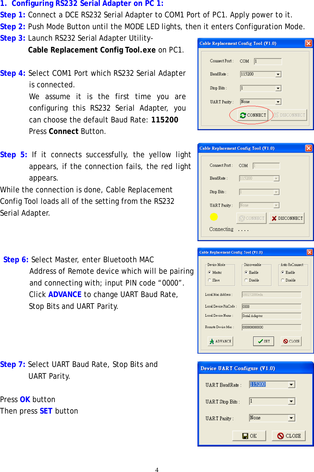    4  1. Configuring RS232 Serial Adapter on PC 1: Step 1: Connect a DCE RS232 Serial Adapter to COM1 Port of PC1. Apply power to it. Step 2: Push Mode Button until the MODE LED lights, then it enters Configuration Mode. Step 3: Launch RS232 Serial Adapter Utility- Cable Replacement Config Tool.exe on PC1.  Step 4: Select COM1 Port which RS232 Serial Adapter is connected. We assume it is the first time you are configuring this RS232 Serial Adapter, you can choose the default Baud Rate: 115200 Press Connect Button.  Step 5: If it connects successfully, the yellow light       appears, if the connection fails, the red light appears. While the connection is done, Cable Replacement Config Tool loads all of the setting from the RS232 Serial Adapter.     Step 6: Select Master, enter Bluetooth MAC  Address of Remote device which will be pairing and connecting with; input PIN code &ldquo;0000&rdquo;.       Click ADVANCE to change UART Baud Rate,  Stop Bits and UART Parity.      Step 7: Select UART Baud Rate, Stop Bits and UART Parity.  Press OK button Then press SET button    