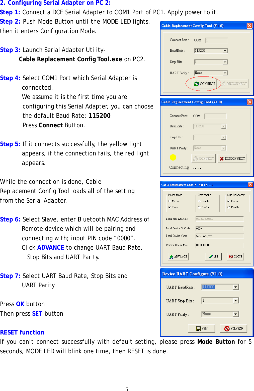    5 2. Configuring Serial Adapter on PC 2: Step 1: Connect a DCE Serial Adapter to COM1 Port of PC1. Apply power to it. Step 2: Push Mode Button until the MODE LED lights, then it enters Configuration Mode.  Step 3: Launch Serial Adapter Utility-  Cable Replacement Config Tool.exe on PC2.  Step 4: Select COM1 Port which Serial Adapter is         connected.        We assume it is the first time you are configuring this Serial Adapter, you can choose the default Baud Rate: 115200 Press Connect Button.  Step 5: If it connects successfully, the yellow light          appears, if the connection fails, the red light        appears.       While the connection is done, Cable Replacement Config Tool loads all of the setting from the Serial Adapter.   Step 6: Select Slave, enter Bluetooth MAC Address of         Remote device which will be pairing and  connecting with; input PIN code &ldquo;0000&rdquo;.  Click ADVANCE to change UART Baud Rate,  Stop Bits and UART Parity.         Step 7: Select UART Baud Rate, Stop Bits and UART Parity  Press OK button Then press SET button  RESET function If you can&rsquo;t connect successfully with default setting, please press Mode Button for 5 seconds, MODE LED will blink one time, then RESET is done.   
