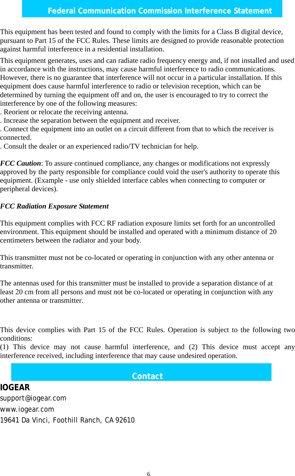  6Federal Communication Commission Interference Statement This equipment has been tested and found to comply with the limits for a Class B digital device, pursuant to Part 15 of the FCC Rules. These limits are designed to provide reasonable protection against harmful interference in a residential installation. This equipment generates, uses and can radiate radio frequency energy and, if not installed and used in accordance with the instructions, may cause harmful interference to radio communications. However, there is no guarantee that interference will not occur in a particular installation. If this equipment does cause harmful interference to radio or television reception, which can be determined by turning the equipment off and on, the user is encouraged to try to correct the interference by one of the following measures: . Reorient or relocate the receiving antenna. . Increase the separation between the equipment and receiver. . Connect the equipment into an outlet on a circuit different from that to which the receiver is connected. . Consult the dealer or an experienced radio/TV technician for help. FCC Caution: To assure continued compliance, any changes or modifications not expressly approved by the party responsible for compliance could void the user's authority to operate this equipment. (Example - use only shielded interface cables when connecting to computer or peripheral devices). FCC Radiation Exposure Statement This equipment complies with FCC RF radiation exposure limits set forth for an uncontrolled environment. This equipment should be installed and operated with a minimum distance of 20 centimeters between the radiator and your body. This transmitter must not be co-located or operating in conjunction with any other antenna or transmitter. The antennas used for this transmitter must be installed to provide a separation distance of at least 20 cm from all persons and must not be co-located or operating in conjunction with any other antenna or transmitter. This device complies with Part 15 of the FCC Rules. Operation is subject to the following two conditions: (1) This device may not cause harmful interference, and (2) This device must accept any interference received, including interference that may cause undesired operation. Contact IOGEAR support@iogear.com www.iogear.com 19641 Da Vinci, Foothill Ranch, CA 92610 
