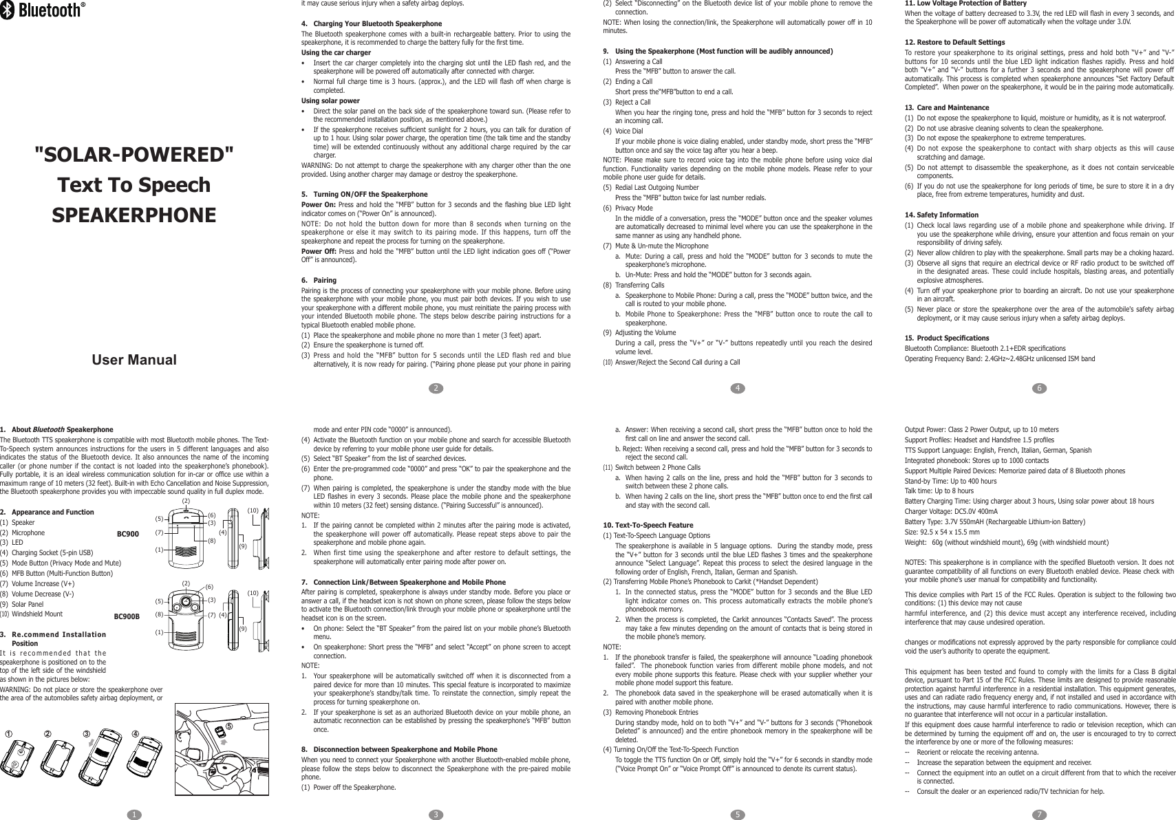 1 325476User Manual1.  About Bluetooth SpeakerphoneThe Bluetooth TTS speakerphone is compatible with most Bluetooth mobile phones. The Text-To-Speech system  announces instructions  for the  users in  5 different languages and also indicates  the  status of the Bluetooth  device.  It  also  announces  the  name  of  the  incoming caller  (or  phone  number if the contact  is not loaded  into  the  speakerphone&rsquo;s phonebook). Fully portable,  it is an ideal wireless  communication solution for in-car  or ofce  use within a maximum range of 10 meters (32 feet). Built-in with Echo Cancellation and Noise Suppression, the Bluetooth speakerphone provides you with impeccable sound quality in full duplex mode.2.  Appearance and Function(1)  Speaker(2)  Microphone(3)  LED(4)  Charging Socket (5-pin USB)(5)  Mode Button (Privacy Mode and Mute)(6)  MFB Button (Multi-Function Button)(7)  Volume Increase (V+)(8)  Volume Decrease (V-)(9)  Solar Panel(10)  Windshield Mount3.  Re.commend Installation PositionIt is  recommended that  the speakerphone is positioned on to the top of the left side of the  windshield as shown in the pictures below:WARNING: Do not place or store the speakerphone over the area of the automobiles safety airbag deployment, or it may cause serious injury when a safety airbag deploys.4.  Charging Your Bluetooth SpeakerphoneThe  Bluetooth  speakerphone  comes  with  a built-in  rechargeable  battery. Prior to using  the speakerphone, it is recommended to charge the battery fully for the rst time.Using the car charger&bull;  Insert the  car charger completely into the  charging slot until the  LED ash  red, and the speakerphone will be powered off automatically after connected with charger.&bull;  Normal full  charge time  is 3  hours. (approx.), and  the LED  will ash  off when  charge is completed.Using solar power&bull;  Direct the solar panel on the back side of the speakerphone toward sun. (Please refer to the recommended installation position, as mentioned above.)&bull;  If the  speakerphone receives sufcient sunlight for 2  hours, you can  talk for duration of up to 1 hour. Using solar power charge, the operation time (the talk time and the standby time) will be extended continuously  without any  additional charge  required by  the car charger.WARNING: Do not attempt to charge the speakerphone with any charger other than the one provided. Using another charger may damage or destroy the speakerphone. 5.  Turning ON/OFF the SpeakerphonePower On:  Press and  hold the &ldquo;MFB&rdquo; button for 3 seconds and the  ashing blue  LED light indicator comes on (&ldquo;Power On&rdquo; is announced).NOTE:  Do  not  hold  the  button  down  for  more  than  8  seconds  when  turning  on  the speakerphone  or  else  it  may  switch  to  its  pairing  mode.  If  this  happens,  turn  off  the speakerphone and repeat the process for turning on the speakerphone.Power Off: Press and  hold the &ldquo;MFB&rdquo;  button until the LED light indication goes off (&ldquo;Power Off&rdquo; is announced).6.  PairingPairing is the process of connecting your speakerphone with your mobile phone. Before using the speakerphone  with your  mobile phone,  you must  pair both  devices. If  you wish  to use your speakerphone with a different mobile phone, you must reinitiate the pairing process with your  intended Bluetooth mobile  phone.  The  steps  below  describe pairing  instructions  for  a typical Bluetooth enabled mobile phone.(1)  Place the speakerphone and mobile phone no more than 1 meter (3 feet) apart.(2)  Ensure the speakerphone is turned off.(3)  Press  and  hold  the  &ldquo;MFB&rdquo;  button  for  5  seconds  until  the  LED  flash  red  and  blue alternatively, it is now ready for pairing. (&ldquo;Pairing phone please put your phone in pairing mode and enter PIN code &ldquo;0000&rdquo; is announced).(4)  Activate the Bluetooth function on your mobile phone and search for accessible Bluetooth device by referring to your mobile phone user guide for details.(5)  Select &ldquo;BT Speaker&rdquo; from the list of searched devices.(6)  Enter the pre-programmed code &ldquo;0000&rdquo; and press &ldquo;OK&rdquo; to pair the speakerphone and the phone.(7)  When pairing is completed, the speakerphone  is under  the standby  mode with the blue LED ashes  in every  3 seconds.  Please place  the mobile phone and the speakerphone within 10 meters (32 feet) sensing distance. (&ldquo;Pairing Successful&rdquo; is announced).NOTE:1.  If the pairing cannot  be completed within 2 minutes after the pairing  mode is activated, the  speakerphone will  power  off  automatically.  Please  repeat steps above  to  pair  the speakerphone and mobile phone again.2.  When  first  time  using  the  speakerphone  and  after  restore  to  default  settings,  the speakerphone will automatically enter pairing mode after power on.7.  Connection Link/Between Speakerphone and Mobile Phone After pairing is completed, speakerphone is always under standby mode. Before you place or answer a call, if the headset icon is not shown on phone screen, please follow the steps below to activate the Bluetooth connection/link through your mobile phone or speakerphone until the headset icon is on the screen.&bull;  On phone: Select the &ldquo;BT Speaker&rdquo; from the paired list on your mobile phone&rsquo;s Bluetooth menu.&bull;  On speakerphone: Short press the &ldquo;MFB&rdquo; and select &ldquo;Accept&rdquo; on phone screen to accept connection.NOTE:1.  Your speakerphone will be  automatically switched  off when  it is  disconnected from  a paired device for more than 10 minutes. This special feature is incorporated to maximize your  speakerphone&rsquo;s standby/talk  time. To reinstate  the  connection,  simply  repeat  the process for turning speakerphone on.2.  If your speakerphone is set as an authorized Bluetooth device on your mobile phone, an automatic reconnection can be established by pressing the speakerphone&rsquo;s &ldquo;MFB&rdquo; button once.8.  Disconnection between Speakerphone and Mobile PhoneWhen you need to connect your Speakerphone with another Bluetooth-enabled mobile phone, please follow the steps below to disconnect the  Speakerphone with  the pre-paired  mobile phone.(1)  Power off the Speakerphone.(2)  Select &ldquo;Disconnecting&rdquo;  on the  Bluetooth device list of your mobile phone to remove the connection.NOTE: When losing the connection/link, the  Speakerphone will automatically power  off in 10 minutes.9.  Using the Speakerphone (Most function will be audibly announced)(1)  Answering a CallPress the &ldquo;MFB&rdquo; button to answer the call.(2)  Ending a CallShort press the&ldquo;MFB&rdquo;button to end a call.(3)  Reject a CallWhen you hear the ringing tone, press and hold the &ldquo;MFB&rdquo; button for 3 seconds to reject an incoming call.(4)  Voice DialIf your mobile phone is voice dialing enabled, under standby mode, short press the &ldquo;MFB&rdquo; button once and say the voice tag after you hear a beep.NOTE: Please make sure  to record  voice tag into  the mobile phone before  using  voice dial function.  Functionality  varies  depending  on  the  mobile  phone  models.  Please  refer  to  your mobile phone user guide for details.(5)  Redial Last Outgoing NumberPress the &ldquo;MFB&rdquo; button twice for last number redials.(6)  Privacy ModeIn the middle of a conversation, press the &ldquo;MODE&rdquo; button once and the speaker volumes are automatically decreased to minimal level where you can use the speakerphone in the same manner as using any handheld phone.(7)  Mute &amp; Un-mute the Microphonea.  Mute: During a call, press and hold the &ldquo;MODE&rdquo; button for 3 seconds to mute the speakerphone&rsquo;s microphone.b.  Un-Mute: Press and hold the &ldquo;MODE&rdquo; button for 3 seconds again.(8)  Transferring Callsa.  Speakerphone to Mobile Phone: During a call, press the &ldquo;MODE&rdquo; button twice, and the call is routed to your mobile phone.b.  Mobile  Phone  to  Speakerphone:  Press  the  &ldquo;MFB&rdquo;  button  once  to  route  the  call to speakerphone.(9)  Adjusting the VolumeDuring a  call, press the &ldquo;V+&rdquo; or &ldquo;V-&rdquo; buttons  repeatedly until  you reach  the desired volume level.(10)  Answer/Reject the Second Call during a Call11. Low Voltage Protection of BatteryWhen the voltage of battery decreased to 3.3V, the red LED will ash in every 3 seconds, and the Speakerphone will be power off automatically when the voltage under 3.0V.12. Restore to Default SettingsTo  restore  your  speakerphone  to  its  original  settings,  press  and  hold  both  &ldquo;V+&rdquo;  and  &ldquo;V-&rdquo; buttons  for  10  seconds  until  the  blue  LED  light  indication  flashes  rapidly. Press and  hold both  &ldquo;V+&rdquo;  and  &ldquo;V-&rdquo;  buttons  for  a  further  3  seconds  and  the  speakerphone  will  power  off automatically. This process is completed when speakerphone announces &ldquo;Set Factory Default Completed&rdquo;.  When power on the speakerphone, it would be in the pairing mode automatically.13.  Care and Maintenance(1)  Do not expose the speakerphone to liquid, moisture or humidity, as it is not waterproof.(2)  Do not use abrasive cleaning solvents to clean the speakerphone.(3)  Do not expose the speakerphone to extreme temperatures.(4)  Do  not  expose  the  speakerphone  to  contact  with  sharp  objects  as  this  will  cause scratching and damage.(5)  Do  not attempt  to disassemble  the speakerphone, as it does not contain  serviceable components.(6)  If you do not use the speakerphone for long periods of time, be sure to store it in a dry place, free from extreme temperatures, humidity and dust.14. Safety Information(1)  Check  local  laws regarding  use  of  a mobile  phone  and  speakerphone  while driving.  If you use the speakerphone while driving, ensure your attention and focus remain on your responsibility of driving safely.(2)  Never allow children to play with the speakerphone. Small parts may be a choking hazard.(3)  Observe all signs  that require an electrical device or  RF radio product to be switched off in  the  designated areas.  These could  include  hospitals, blasting  areas,  and  potentially explosive atmospheres.(4)  Turn off your speakerphone prior to boarding an aircraft. Do not use your speakerphone in an aircraft.(5)  Never  place or  store the  speakerphone over  the area  of the  automobile's safety  airbag deployment, or it may cause serious injury when a safety airbag deploys.15. Product SpecicationsBluetooth Compliance: Bluetooth 2.1+EDR specicationsOperating Frequency Band: 2.4GHz~2.48GHz unlicensed ISM banda.  Answer: When receiving a second call, short press the &ldquo;MFB&rdquo; button once to hold the rst call on line and answer the second call.b. Reject: When receiving a second call, press and hold the &ldquo;MFB&rdquo; button for 3 seconds to reject the second call.(11)  Switch between 2 Phone Callsa.  When  having  2 calls  on the line, press and hold  the  &ldquo;MFB&rdquo; button for  3 seconds to switch between these 2 phone calls.b.  When having 2 calls on the line, short press the &ldquo;MFB&rdquo; button once to end the rst call and stay with the second call.10. Text-To-Speech Feature(1) Text-To-Speech Language OptionsThe speakerphone is available in  5 language  options.   During the standby mode, press the &ldquo;V+&rdquo;  button for 3  seconds until the blue  LED ashes 3 times and  the speakerphone announce &ldquo;Select Language&rdquo;.  Repeat this process to select the  desired language  in the following order of English, French, Italian, German and Spanish.(2) Transferring Mobile Phone&rsquo;s Phonebook to Carkit (*Handset Dependent)1.  In  the connected  status,  press  the &ldquo;MODE&rdquo; button for 3 seconds  and the Blue  LED light indicator  comes on. This process automatically extracts the  mobile phone&rsquo;s phonebook memory.2.  When the process is completed, the Carkit announces &ldquo;Contacts Saved&rdquo;. The process may take a few minutes depending on the amount of contacts that is being stored in the mobile phone&rsquo;s memory.NOTE:1.  If the phonebook transfer is failed, the speakerphone will announce &ldquo;Loading phonebook failed&rdquo;.  The phonebook function varies  from different mobile  phone models,  and not every mobile  phone supports this feature.  Please check with your supplier  whether your mobile phone model support this feature.2.  The phonebook  data saved in  the speakerphone will be erased automatically when it is paired with another mobile phone.(3)  Removing Phonebook EntriesDuring standby mode, hold on to both &ldquo;V+&rdquo; and &ldquo;V-&rdquo; buttons for 3 seconds (&ldquo;Phonebook Deleted&rdquo; is announced) and the entire phonebook memory in the speakerphone will be deleted.(4) Turning On/Off the Text-To-Speech FunctionTo toggle the TTS function On or Off, simply hold the &ldquo;V+&rdquo; for 6 seconds in standby mode (&ldquo;Voice Prompt On&rdquo; or &ldquo;Voice Prompt Off&rdquo; is announced to denote its current status).Output Power: Class 2 Power Output, up to 10 metersSupport Proles: Headset and Handsfree 1.5 prolesTTS Support Language: English, French, Italian, German, SpanishIntegrated phonebook: Stores up to 1000 contactsSupport Multiple Paired Devices: Memorize paired data of 8 Bluetooth phonesStand-by Time: Up to 400 hoursTalk time: Up to 8 hoursBattery Charging Time: Using charger about 3 hours, Using solar power about 18 hoursCharger Voltage: DC5.0V 400mABattery Type: 3.7V 550mAH (Rechargeable Lithium-ion Battery)Size: 92.5 x 54 x 15.5 mmWeight:  60g (without windshield mount), 69g (with windshield mount)NOTES: This speakerphone is in compliance with the specied Bluetooth version. It does not guarantee compatibility of all functions on every Bluetooth enabled device. Please check with your mobile phone's user manual for compatibility and functionality.41 2 35(5) (6)(3)(4)(2)(7)(8) (9)(10)(1)BC900(5)(6)(3)(4)(2)(8) (7)(9)(10)(1)BC900B"SOLAR-POWERED"Text To SpeechSPEAKERPHONEThis device complies  with Part 15 of the  FCC Rules. Operation is subject  to the following two conditions: (1) this device may not causeharmful interference,  and  (2)  this  device  must  accept  any  interference  received,  including interference that may cause undesired operation.changes or modications not expressly approved by the party responsible for compliance could void the user&rsquo;s authority to operate the equipment.This  equipment  has  been  tested  and found  to  comply  with  the  limits  for  a  Class  B  digital device, pursuant to Part 15 of the FCC Rules. These limits are designed to provide reasonable protection against harmful interference in a residential installation. This equipment generates, uses and can radiate radio frequency energy and, if not installed and used in accordance with the instructions, may cause  harmful interference  to radio communications. However,  there is no guarantee that interference will not occur in a particular installation.If this  equipment does  cause harmful interference to  radio or television reception, which  can be determined by turning  the equipment off and on, the user is encouraged to  try to correct the interference by one or more of the following measures:--  Reorient or relocate the receiving antenna.--  Increase the separation between the equipment and receiver.--  Connect the equipment into an outlet on a circuit different from that to which the receiver is connected.--  Consult the dealer or an experienced radio/TV technician for help.