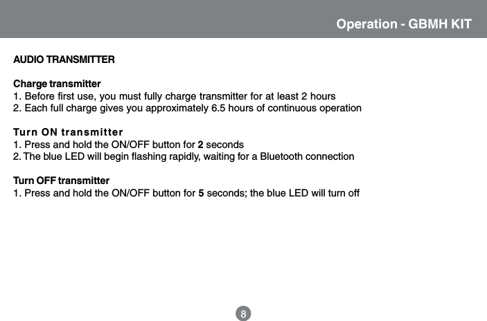 Operation - GBMH KIT8AUDIO  TRANSMITTERCharge transmitter1. Before first use, you must fully charge transmitter for at least 2 hours2. Each full charge gives you approximately 6.5 hours of continuous operationTurn ON transmitter1. Press and hold the ON/OFF button for 2 seconds2. The blue LED will begin flashing rapidly, waiting for a Bluetooth connectionTurn OFF transmitter1. Press and hold the ON/OFF button for 5 seconds; the blue LED will turn off