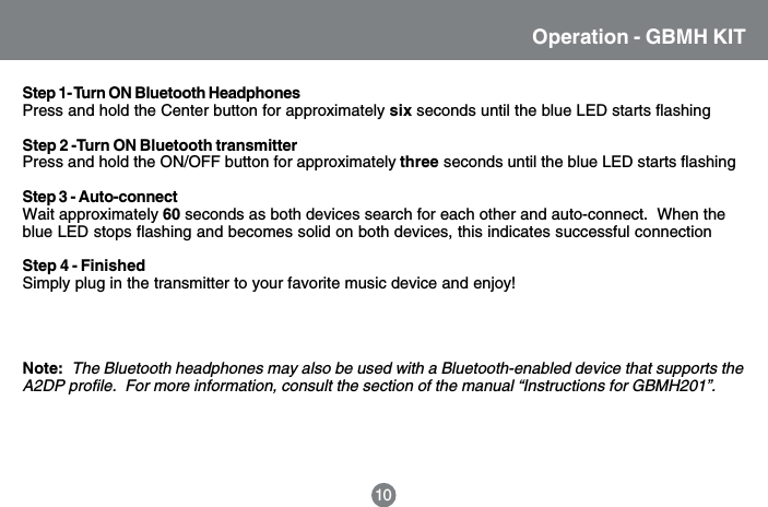 Operation - GBMH KIT10Step 1- Turn ON Bluetooth HeadphonesPress and hold the Center button for approximately six seconds until the blue LED starts flashingStep 2 -Turn ON Bluetooth transmitterPress and hold the ON/OFF button for approximately three seconds until the blue LED starts flashingStep 3 - Auto-connectWait approximately 60 seconds as both devices search for each other and auto-connect.  When theblue LED stops flashing and becomes solid on both devices, this indicates successful connectionStep 4 - FinishedSimply plug in the transmitter to your favorite music device and enjoy!Note:  The Bluetooth headphones may also be used with a Bluetooth-enabled device that supports theA2DP profile.  For more information, consult the section of the manual &ldquo;Instructions for GBMH201&rdquo;.