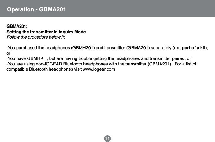Operation - GBMA20111GBMA201:Setting the transmitter in Inquiry ModeFollow the procedure below if:&middot;You purchased the headphones (GBMH201) and transmitter (GBMA201) separately (not part of a kit),or&middot;You have GBMHKIT, but are having trouble getting the headphones and transmitter paired, or&middot;You are using non-IOGEAR Bluetooth headphones with the transmitter (GBMA201).  For a list ofcompatible Bluetooth headphones visit www.iogear.com