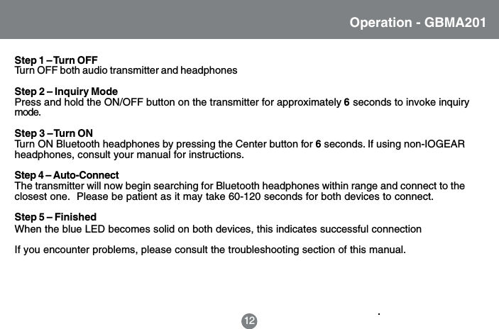 Operation - GBMA201Step 1 &ndash; Turn OFFTurn OFF both audio transmitter and headphonesStep 2 &ndash; Inquiry ModePress and hold the ON/OFF button on the transmitter for approximately 6 seconds to invoke inquirymode.Step 3 &ndash; Turn ONTurn ON Bluetooth headphones by pressing the Center button for 6 seconds. If using non-IOGEARheadphones, consult your manual for instructions.Step 4 &ndash; Auto-ConnectThe transmitter will now begin searching for Bluetooth headphones within range and connect to theclosest one.  Please be patient as it may take 60-120 seconds for both devices to connect.Step 5 &ndash; FinishedWhen the blue LED becomes solid on both devices, this indicates successful connection12If you encounter problems, please consult the troubleshooting section of this manual.