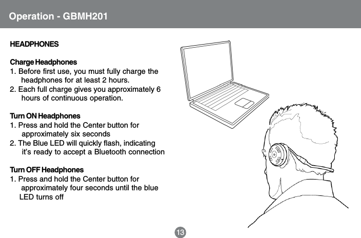HEADPHONESCharge Headphones1. Before first use, you must fully charge the     headphones for at least 2 hours.2. Each full charge gives you approximately 6     hours of continuous operation.Turn ON Headphones1. Press and hold the Center button for     approximately six seconds2. The Blue LED will quickly flash, indicating     it&rsquo;s ready to accept a Bluetooth connectionTurn OFF Headphones1. Press and hold the Center button for     approximately four seconds until the blue    LED turns off13Operation - GBMH201