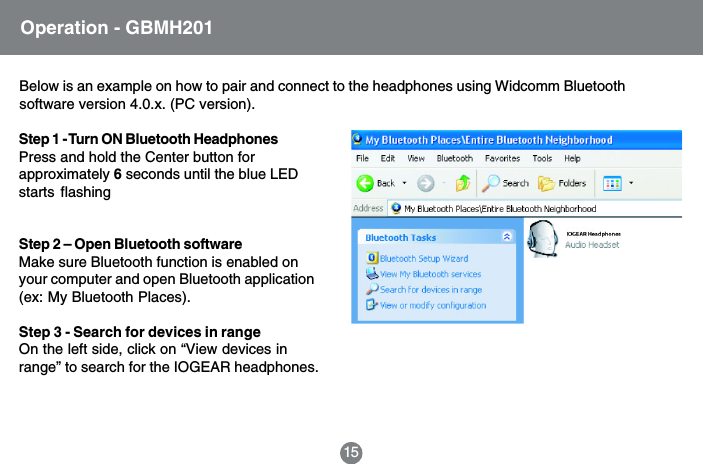 Step 1 - Turn ON Bluetooth HeadphonesPress and hold the Center button forapproximately 6 seconds until the blue LEDstarts flashingStep 2 &ndash; Open Bluetooth softwareMake sure Bluetooth function is enabled onyour computer and open Bluetooth application(ex: My Bluetooth Places).Step 3 - Search for devices in rangeOn the left side, click on &ldquo;View devices inrange&rdquo; to search for the IOGEAR headphones.15Operation - GBMH201Below is an example on how to pair and connect to the headphones using Widcomm Bluetoothsoftware version 4.0.x. (PC version).