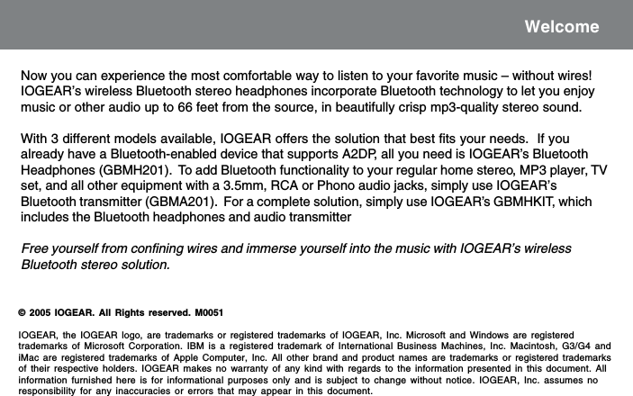 WelcomeNow you can experience the most comfortable way to listen to your favorite music &ndash; without wires!IOGEAR&rsquo;s wireless Bluetooth stereo headphones incorporate Bluetooth technology to let you enjoymusic or other audio up to 66 feet from the source, in beautifully crisp mp3-quality stereo sound.With 3 different models available, IOGEAR offers the solution that best fits your needs.  If youalready have a Bluetooth-enabled device that supports A2DP, all you need is IOGEAR&rsquo;s BluetoothHeadphones (GBMH201).  To add Bluetooth functionality to your regular home stereo, MP3 player, TVset, and all other equipment with a 3.5mm, RCA or Phono audio jacks, simply use IOGEAR&rsquo;sBluetooth transmitter (GBMA201).  For a complete solution, simply use IOGEAR&rsquo;s GBMHKIT, whichincludes the Bluetooth headphones and audio transmitterFree yourself from confining wires and immerse yourself into the music with IOGEAR&rsquo;s wirelessBluetooth stereo solution.&copy; 2005 IOGEAR. All Rights reserved. M0051IOGEAR, the IOGEAR logo, are trademarks or registered trademarks of IOGEAR, Inc. Microsoft and Windows are registeredtrademarks of Microsoft Corporation. IBM is a registered trademark of International Business Machines, Inc. Macintosh, G3/G4 andiMac are registered trademarks of Apple Computer, Inc. All other brand and product names are trademarks or registered trademarksof their respective holders. IOGEAR makes no warranty of any kind with regards to the information presented in this document. Allinformation furnished here is for informational purposes only and is subject to change without notice. IOGEAR, Inc. assumes noresponsibility for any inaccuracies or errors that may appear in this document.