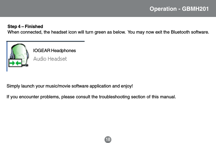 18Operation - GBMH201Step 4 &ndash; FinishedWhen connected, the headset icon will turn green as below.  You may now exit the Bluetooth software.Simply launch your music/movie software application and enjoy!If you encounter problems, please consult the troubleshooting section of this manual.IOGEAR Headphones