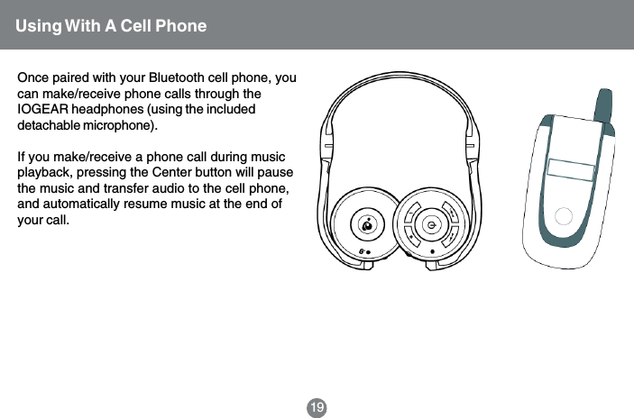 19Using With A Cell PhoneOnce paired with your Bluetooth cell phone, youcan make/receive phone calls through theIOGEAR headphones (using the includeddetachable microphone).If you make/receive a phone call during musicplayback, pressing the Center button will pausethe music and transfer audio to the cell phone,and automatically resume music at the end ofyour call.